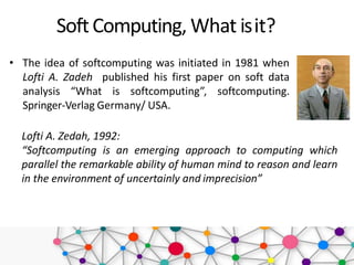 • The idea of softcomputing was initiated in 1981 when
Lofti A. Zadeh published his first paper on soft data
analysis “What is softcomputing”, softcomputing.
Springer-Verlag Germany/ USA.
SoftComputing, What isit?
Lofti A. Zedah, 1992:
“Softcomputing is an emerging approach to computing which
parallel the remarkable ability of human mind to reason and learn
in the environment of uncertainly and imprecision”
 