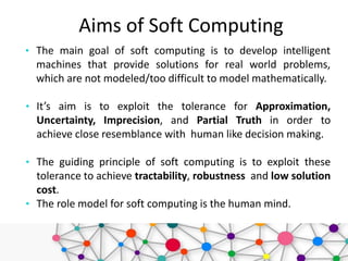 Aims of Soft Computing
• The main goal of soft computing is to develop intelligent
machines that provide solutions for real world problems,
which are not modeled/too difficult to model mathematically.
• It’s aim is to exploit the tolerance for Approximation,
Uncertainty, Imprecision, and Partial Truth in order to
achieve close resemblance with human like decision making.
• The guiding principle of soft computing is to exploit these
tolerance to achieve tractability, robustness and low solution
cost.
• The role model for soft computing is the human mind.
 