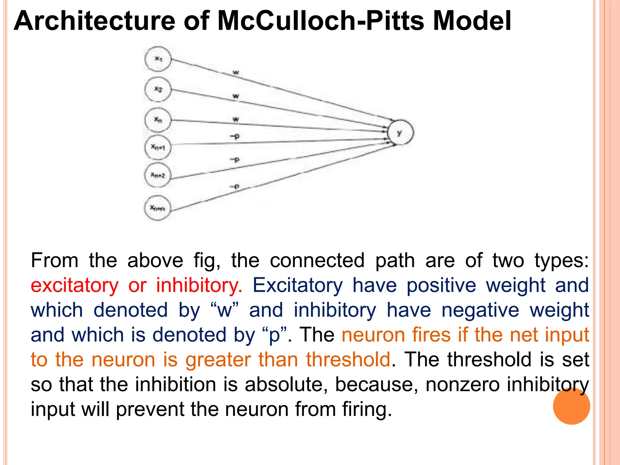Architecture of McCulloch-Pitts Model
From the above fig, the connected path are of two types:
excitatory or inhibitory. Excitatory have positive weight and
which denoted by “w” and inhibitory have negative weight
and which is denoted by “p”. The neuron fires if the net input
to the neuron is greater than threshold. The threshold is set
so that the inhibition is absolute, because, nonzero inhibitory
input will prevent the neuron from firing.
 
