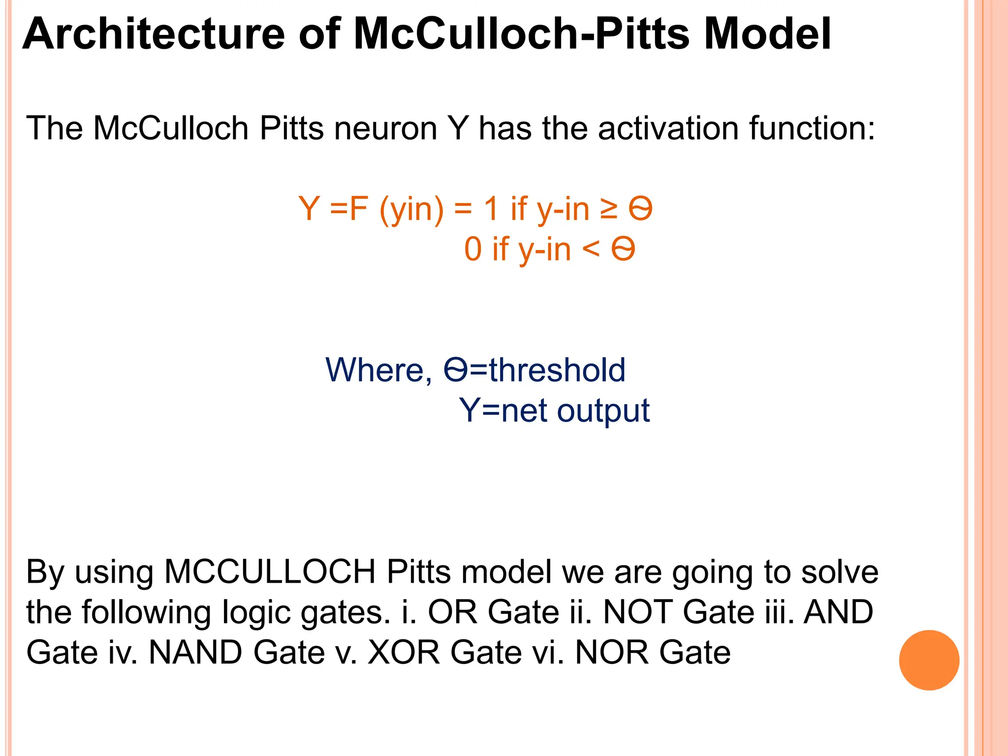 Architecture of McCulloch-Pitts Model
The McCulloch Pitts neuron Y has the activation function:
Y =F (yin) = 1 if y-in ≥ Ѳ
0 if y-in < Ѳ
Where, Ѳ=threshold
Y=net output
By using MCCULLOCH Pitts model we are going to solve
the following logic gates. i. OR Gate ii. NOT Gate iii. AND
Gate iv. NAND Gate v. XOR Gate vi. NOR Gate
 