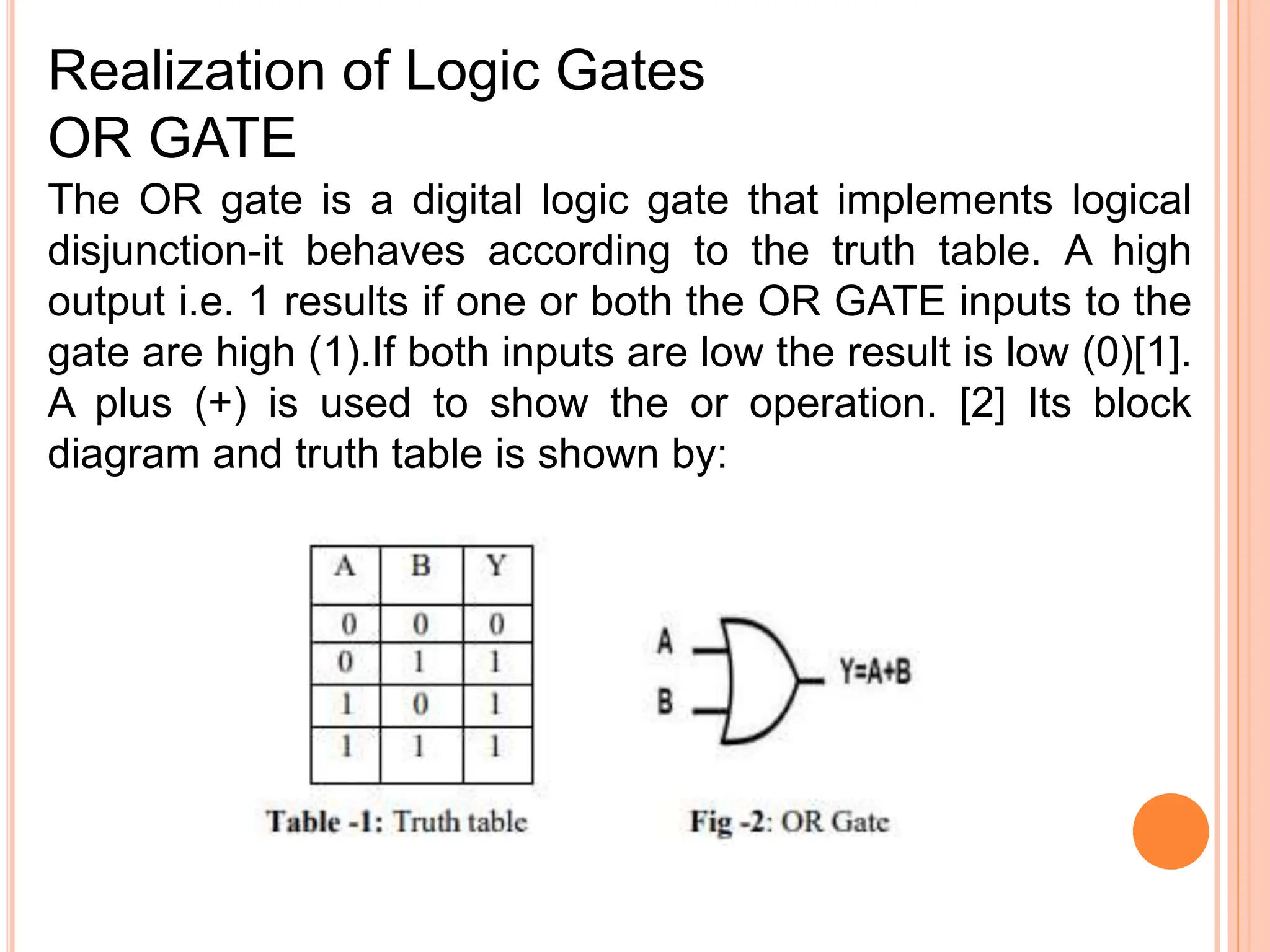 The OR gate is a digital logic gate that implements logical
disjunction-it behaves according to the truth table. A high
output i.e. 1 results if one or both the OR GATE inputs to the
gate are high (1).If both inputs are low the result is low (0)[1].
A plus (+) is used to show the or operation. [2] Its block
diagram and truth table is shown by:
Realization of Logic Gates
OR GATE
 