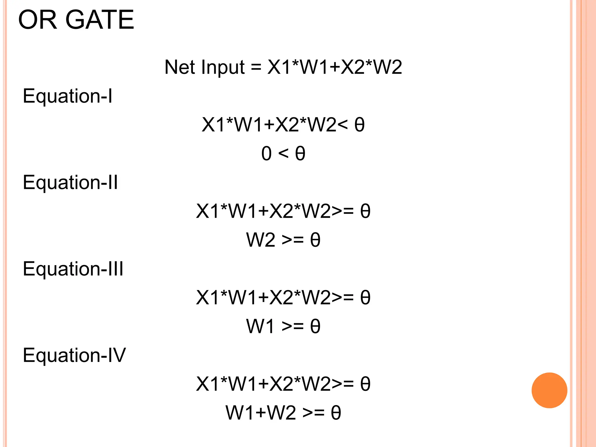 OR GATE
Net Input = X1*W1+X2*W2
Equation-I
X1*W1+X2*W2< θ
0 < θ
Equation-II
X1*W1+X2*W2>= θ
W2 >= θ
Equation-III
X1*W1+X2*W2>= θ
W1 >= θ
Equation-IV
X1*W1+X2*W2>= θ
W1+W2 >= θ
 