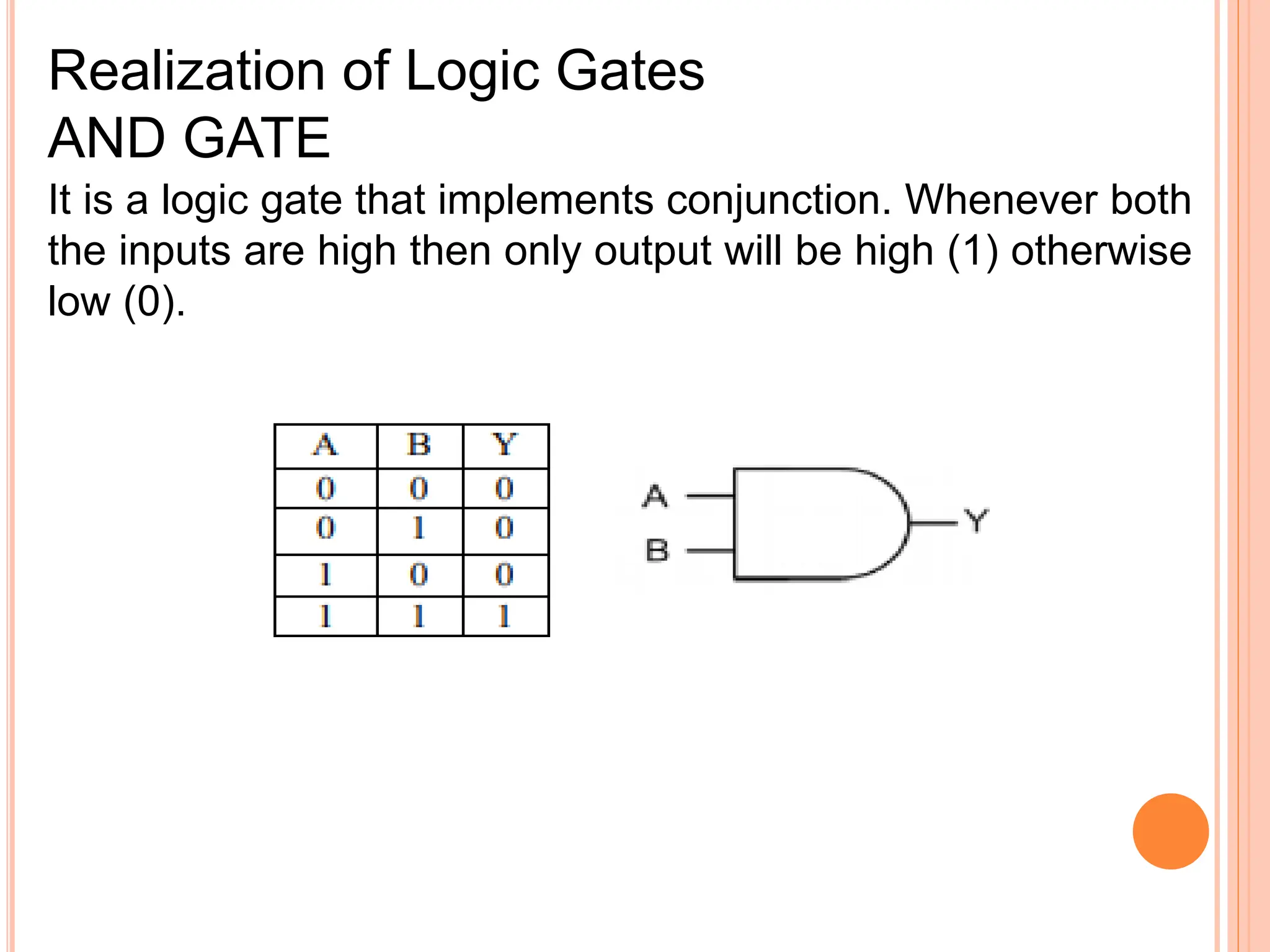 It is a logic gate that implements conjunction. Whenever both
the inputs are high then only output will be high (1) otherwise
low (0).
Realization of Logic Gates
AND GATE
 