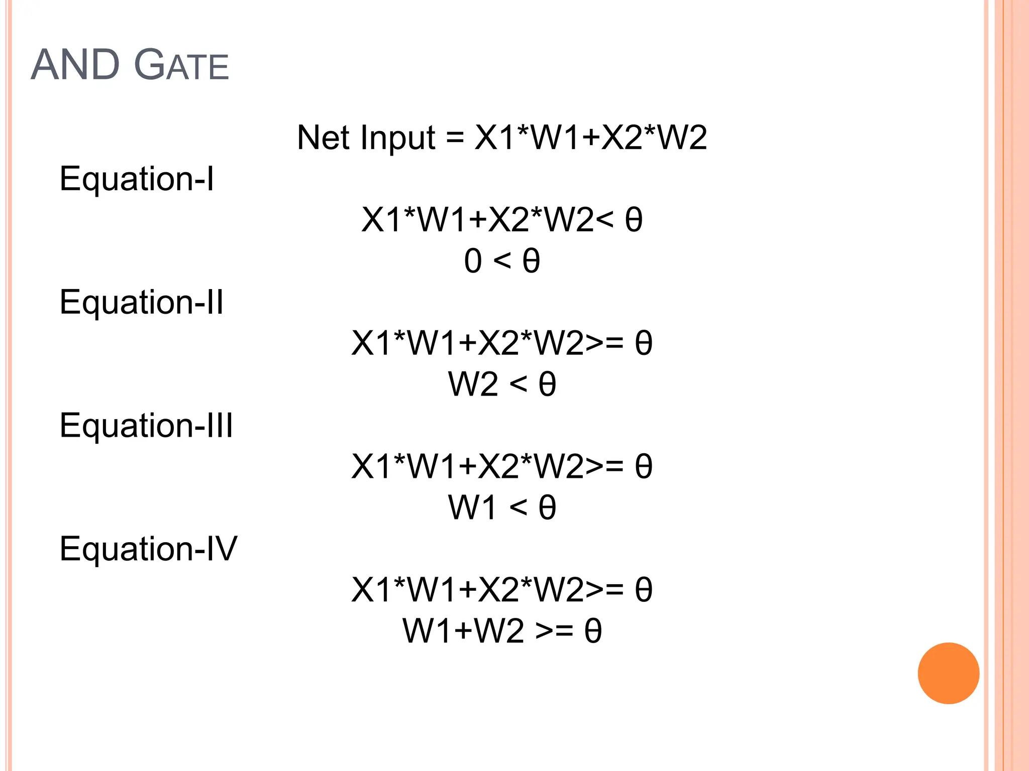 AND GATE
Net Input = X1*W1+X2*W2
Equation-I
X1*W1+X2*W2< θ
0 < θ
Equation-II
X1*W1+X2*W2>= θ
W2 < θ
Equation-III
X1*W1+X2*W2>= θ
W1 < θ
Equation-IV
X1*W1+X2*W2>= θ
W1+W2 >= θ
 