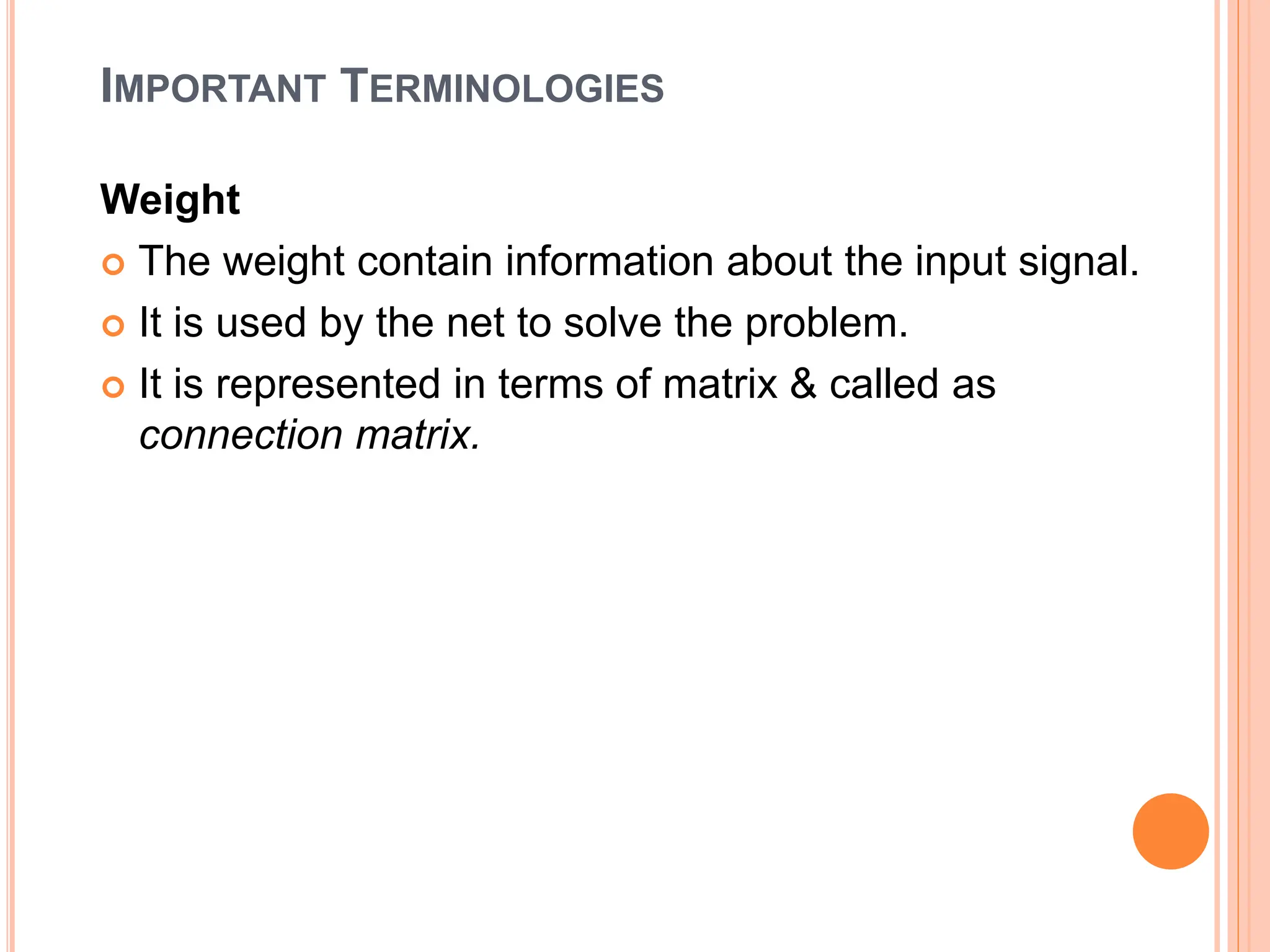 IMPORTANT TERMINOLOGIES
Weight
 The weight contain information about the input signal.
 It is used by the net to solve the problem.
 It is represented in terms of matrix & called as
connection matrix.
 
