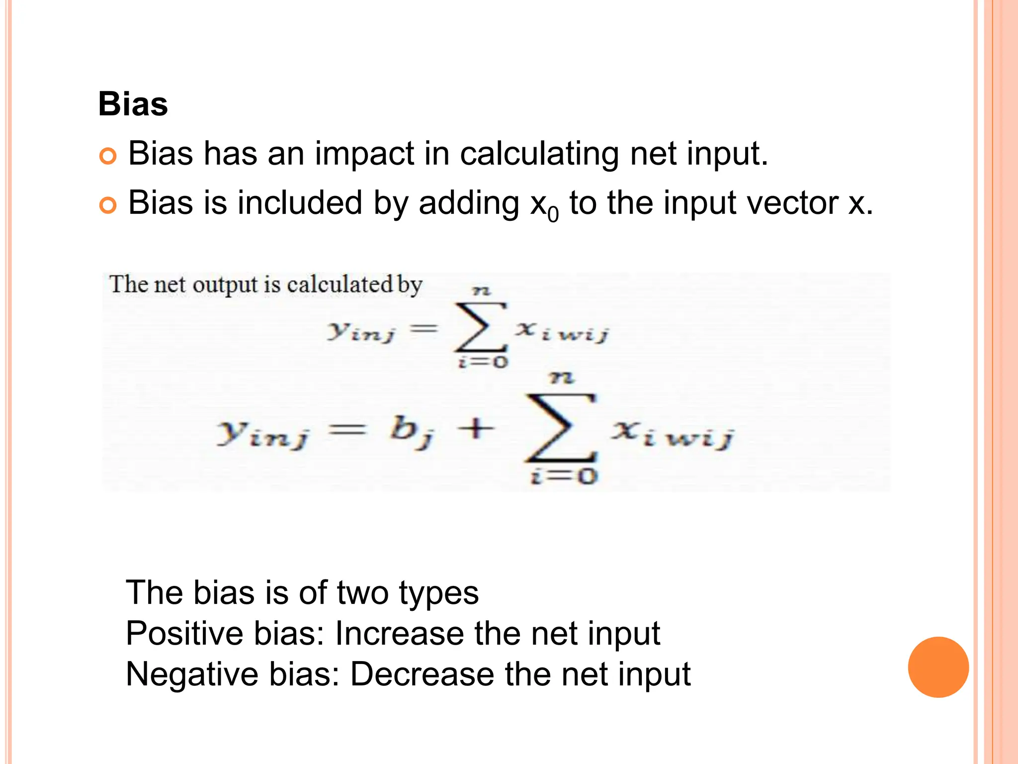 Bias
 Bias has an impact in calculating net input.
 Bias is included by adding x0 to the input vector x.
The bias is of two types
Positive bias: Increase the net input
Negative bias: Decrease the net input
 