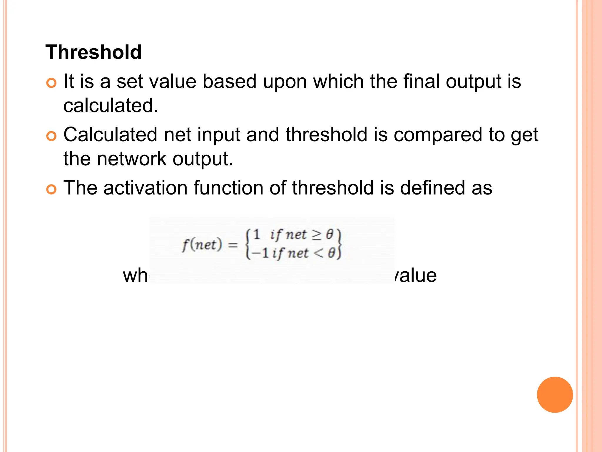 Threshold
 It is a set value based upon which the final output is
calculated.
 Calculated net input and threshold is compared to get
the network output.
 The activation function of threshold is defined as
where θ is the fixed threshold value
 