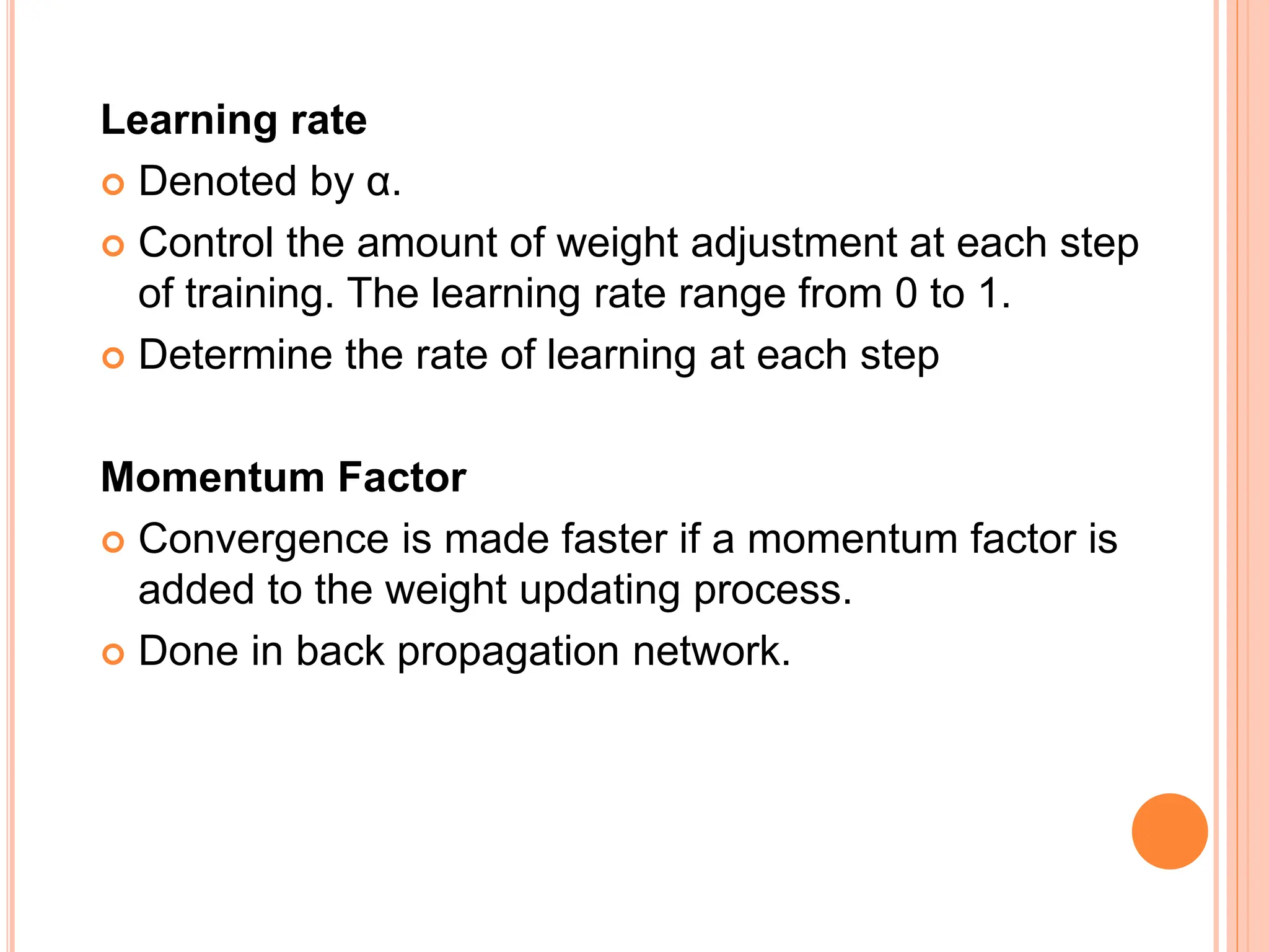 Learning rate
 Denoted by α.
 Control the amount of weight adjustment at each step
of training. The learning rate range from 0 to 1.
 Determine the rate of learning at each step
Momentum Factor
 Convergence is made faster if a momentum factor is
added to the weight updating process.
 Done in back propagation network.
 