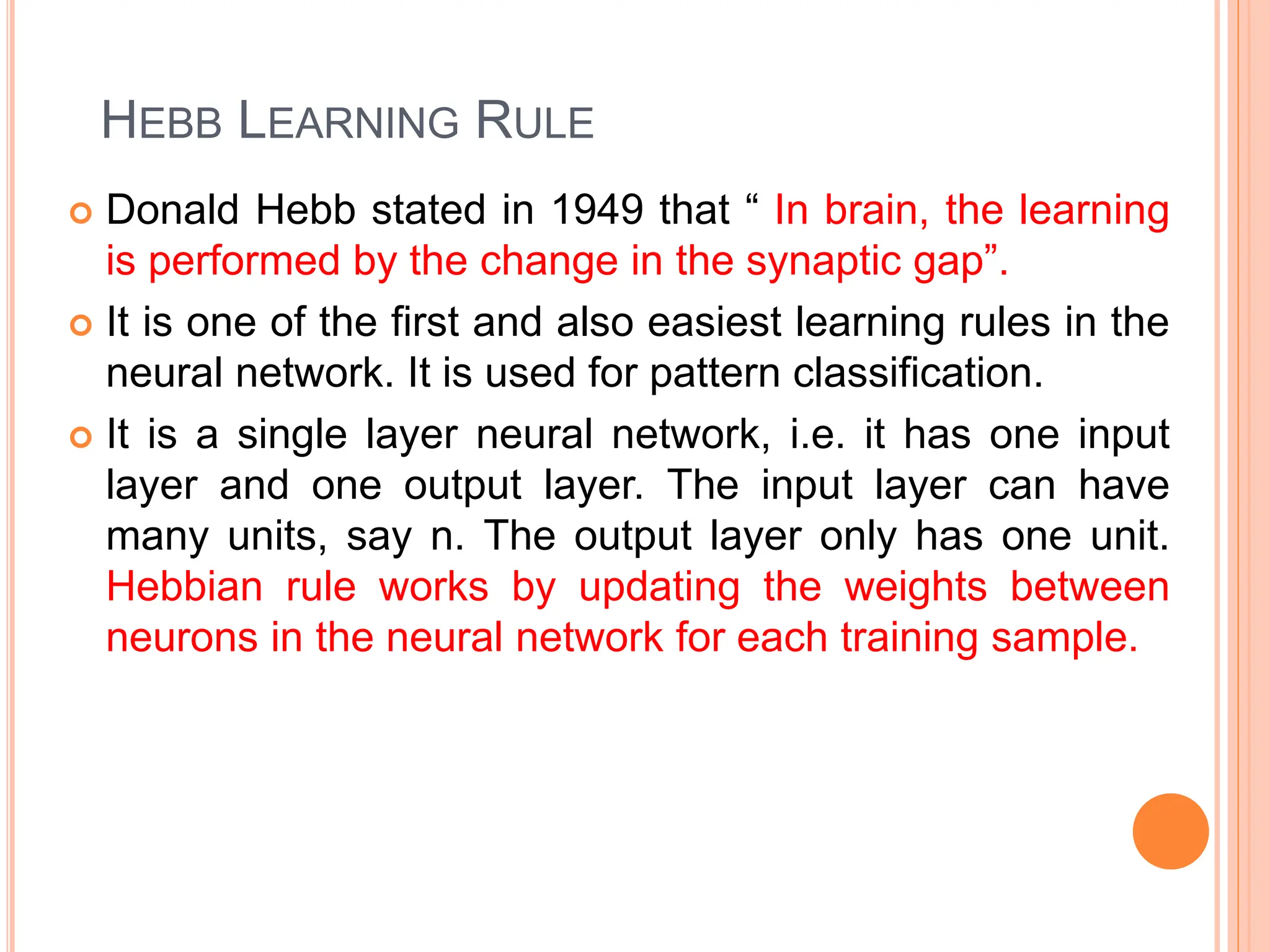 HEBB LEARNING RULE
 Donald Hebb stated in 1949 that “ In brain, the learning
is performed by the change in the synaptic gap”.
 It is one of the first and also easiest learning rules in the
neural network. It is used for pattern classification.
 It is a single layer neural network, i.e. it has one input
layer and one output layer. The input layer can have
many units, say n. The output layer only has one unit.
Hebbian rule works by updating the weights between
neurons in the neural network for each training sample.
 