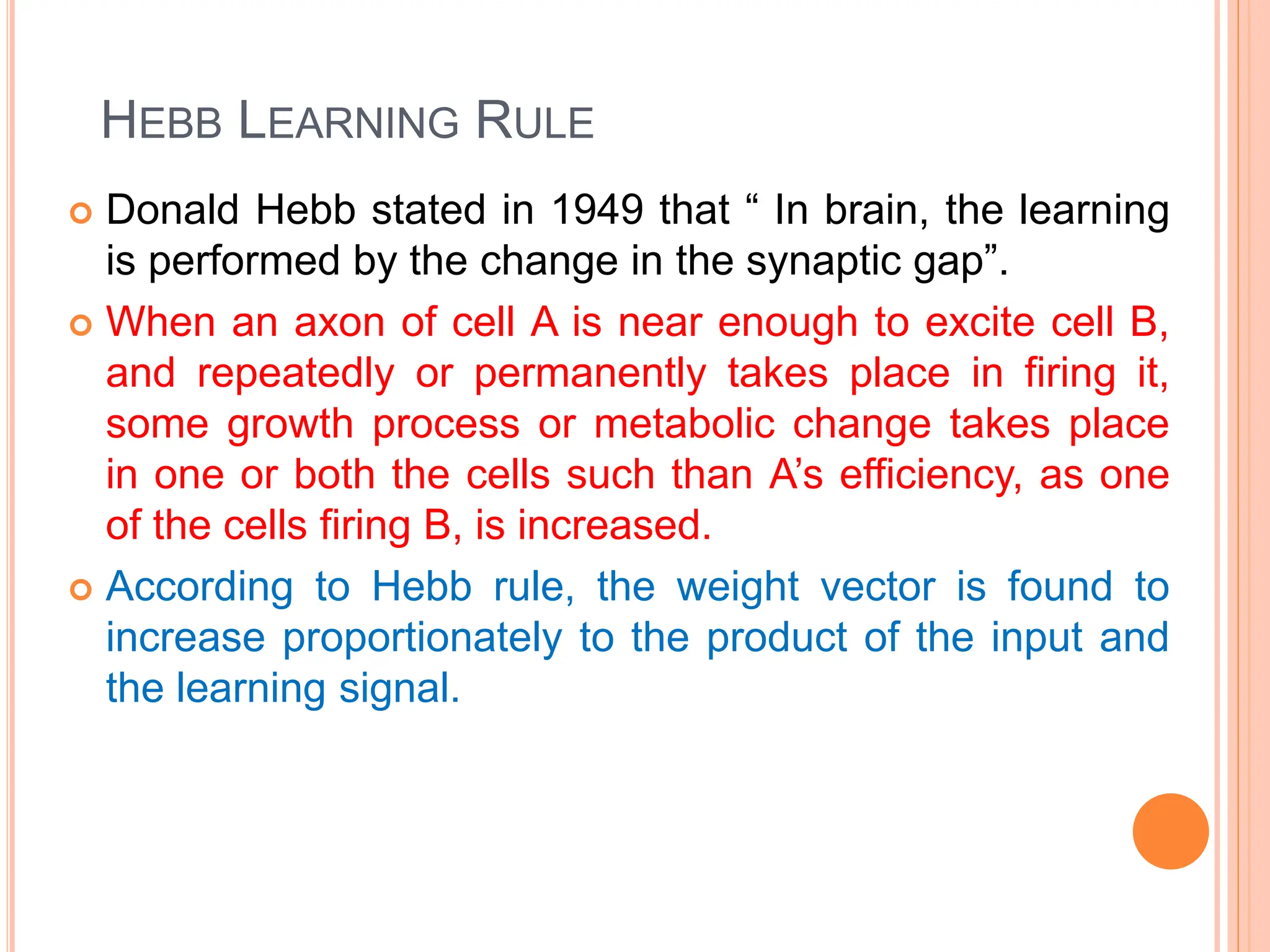 HEBB LEARNING RULE
 Donald Hebb stated in 1949 that “ In brain, the learning
is performed by the change in the synaptic gap”.
 When an axon of cell A is near enough to excite cell B,
and repeatedly or permanently takes place in firing it,
some growth process or metabolic change takes place
in one or both the cells such than A’s efficiency, as one
of the cells firing B, is increased.
 According to Hebb rule, the weight vector is found to
increase proportionately to the product of the input and
the learning signal.
 