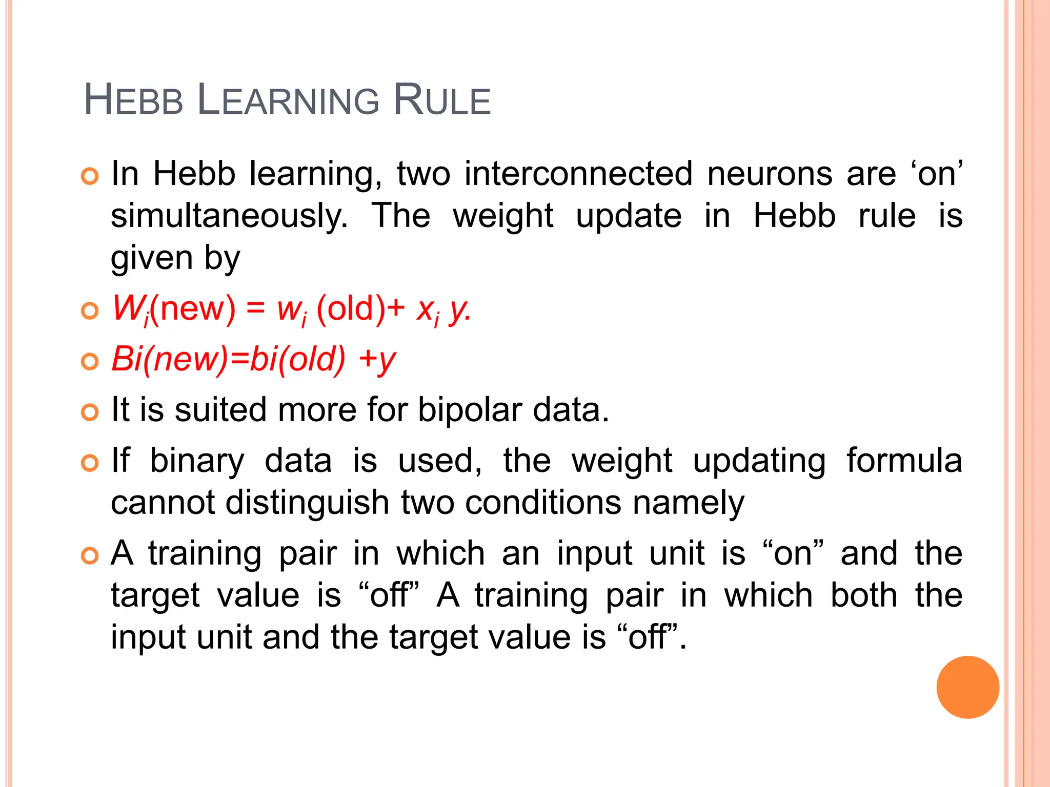  In Hebb learning, two interconnected neurons are ‘on’
simultaneously. The weight update in Hebb rule is
given by
 Wi(new) = wi (old)+ xi y.
 Bi(new)=bi(old) +y
 It is suited more for bipolar data.
 If binary data is used, the weight updating formula
cannot distinguish two conditions namely
 A training pair in which an input unit is “on” and the
target value is “off” A training pair in which both the
input unit and the target value is “off”.
HEBB LEARNING RULE
 