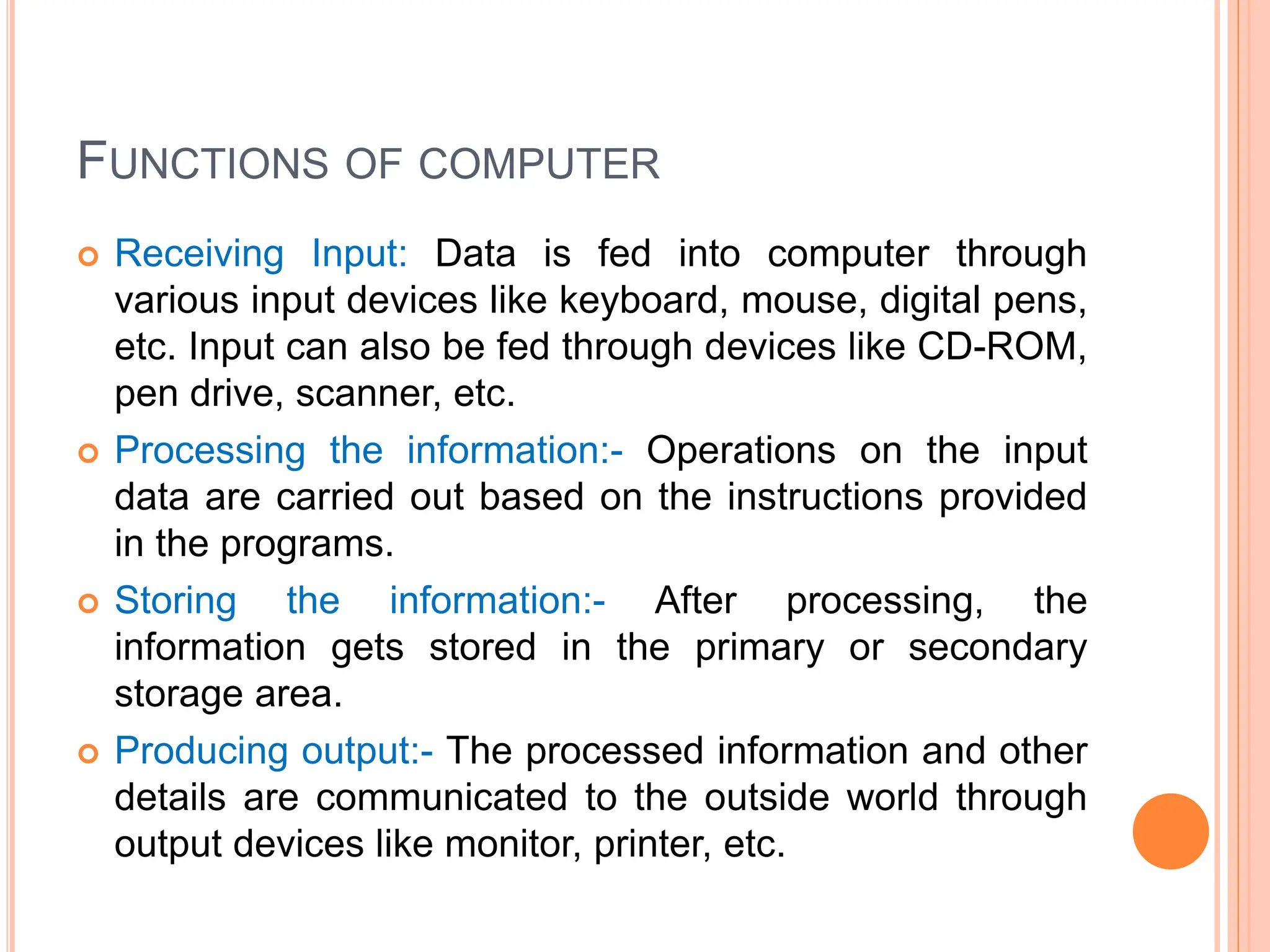 FUNCTIONS OF COMPUTER
 Receiving Input: Data is fed into computer through
various input devices like keyboard, mouse, digital pens,
etc. Input can also be fed through devices like CD-ROM,
pen drive, scanner, etc.
 Processing the information:- Operations on the input
data are carried out based on the instructions provided
in the programs.
 Storing the information:- After processing, the
information gets stored in the primary or secondary
storage area.
 Producing output:- The processed information and other
details are communicated to the outside world through
output devices like monitor, printer, etc.
 