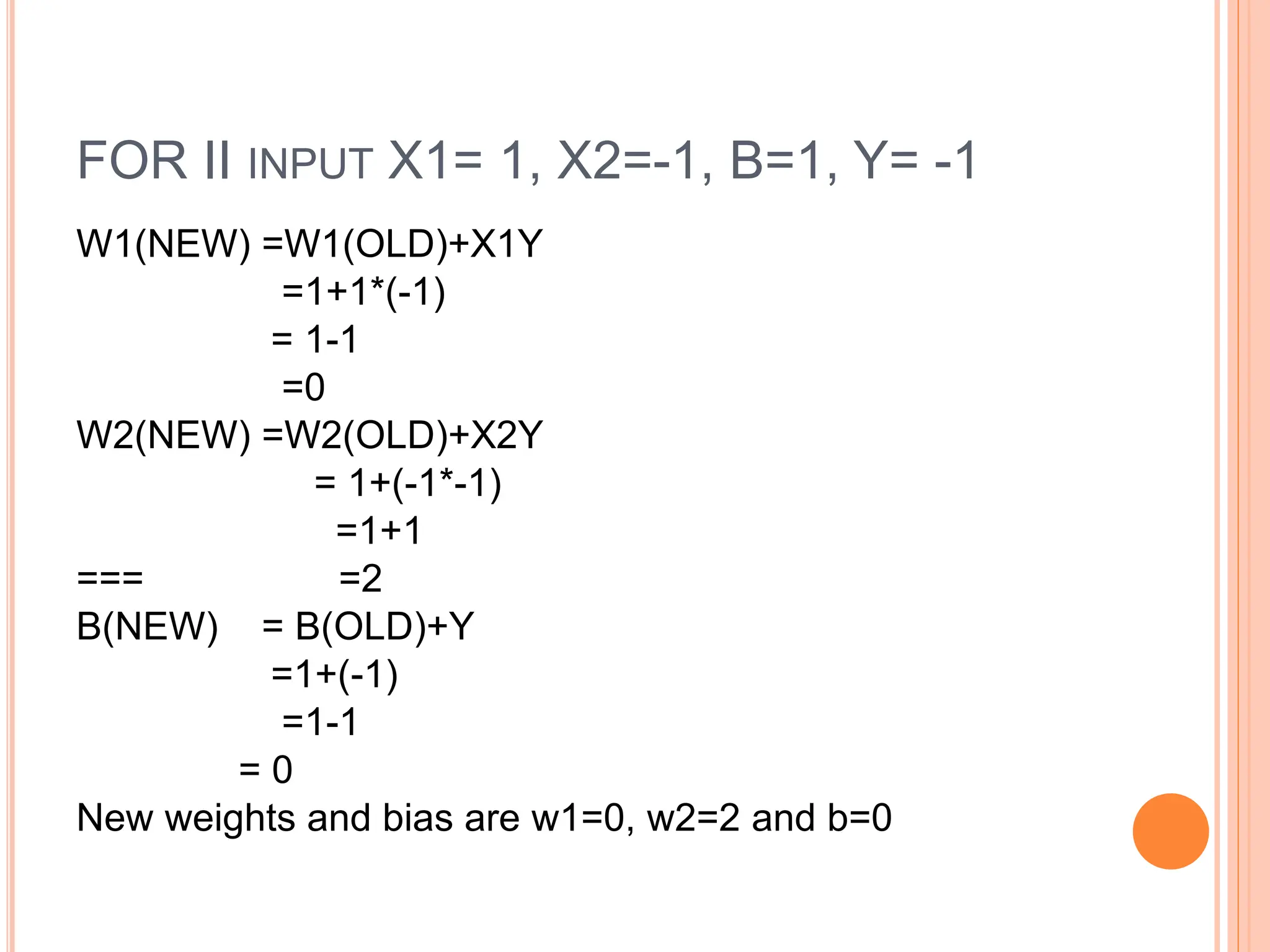 FOR II INPUT X1= 1, X2=-1, B=1, Y= -1
W1(NEW) =W1(OLD)+X1Y
=1+1*(-1)
= 1-1
=0
W2(NEW) =W2(OLD)+X2Y
= 1+(-1*-1)
=1+1
=== =2
B(NEW) = B(OLD)+Y
=1+(-1)
=1-1
= 0
New weights and bias are w1=0, w2=2 and b=0
 