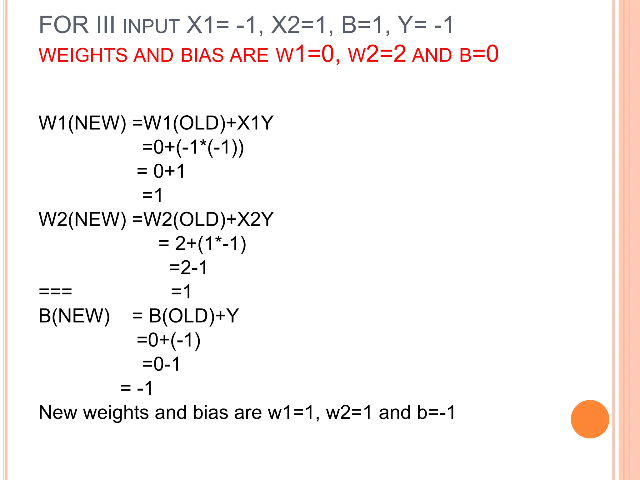 FOR III INPUT X1= -1, X2=1, B=1, Y= -1
WEIGHTS AND BIAS ARE W1=0, W2=2 AND B=0
W1(NEW) =W1(OLD)+X1Y
=0+(-1*(-1))
= 0+1
=1
W2(NEW) =W2(OLD)+X2Y
= 2+(1*-1)
=2-1
=== =1
B(NEW) = B(OLD)+Y
=0+(-1)
=0-1
= -1
New weights and bias are w1=1, w2=1 and b=-1
 
