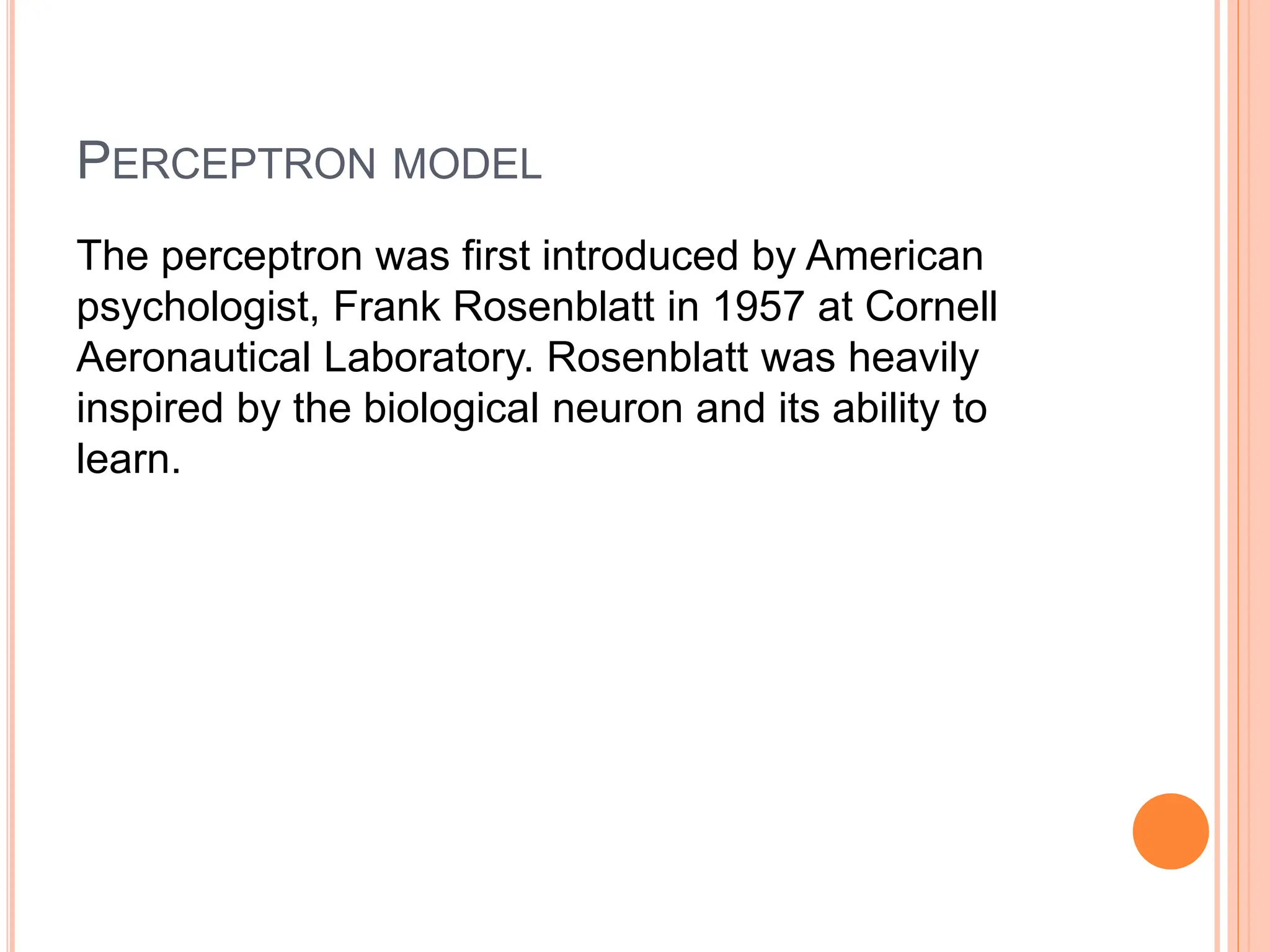 PERCEPTRON MODEL
The perceptron was first introduced by American
psychologist, Frank Rosenblatt in 1957 at Cornell
Aeronautical Laboratory. Rosenblatt was heavily
inspired by the biological neuron and its ability to
learn.
 
