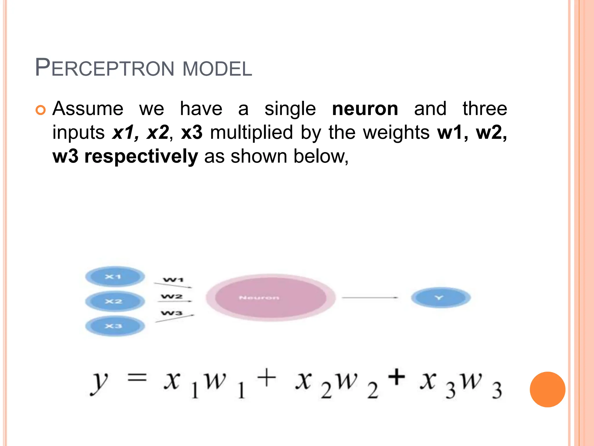 PERCEPTRON MODEL
 Assume we have a single neuron and three
inputs x1, x2, x3 multiplied by the weights w1, w2,
w3 respectively as shown below,
 