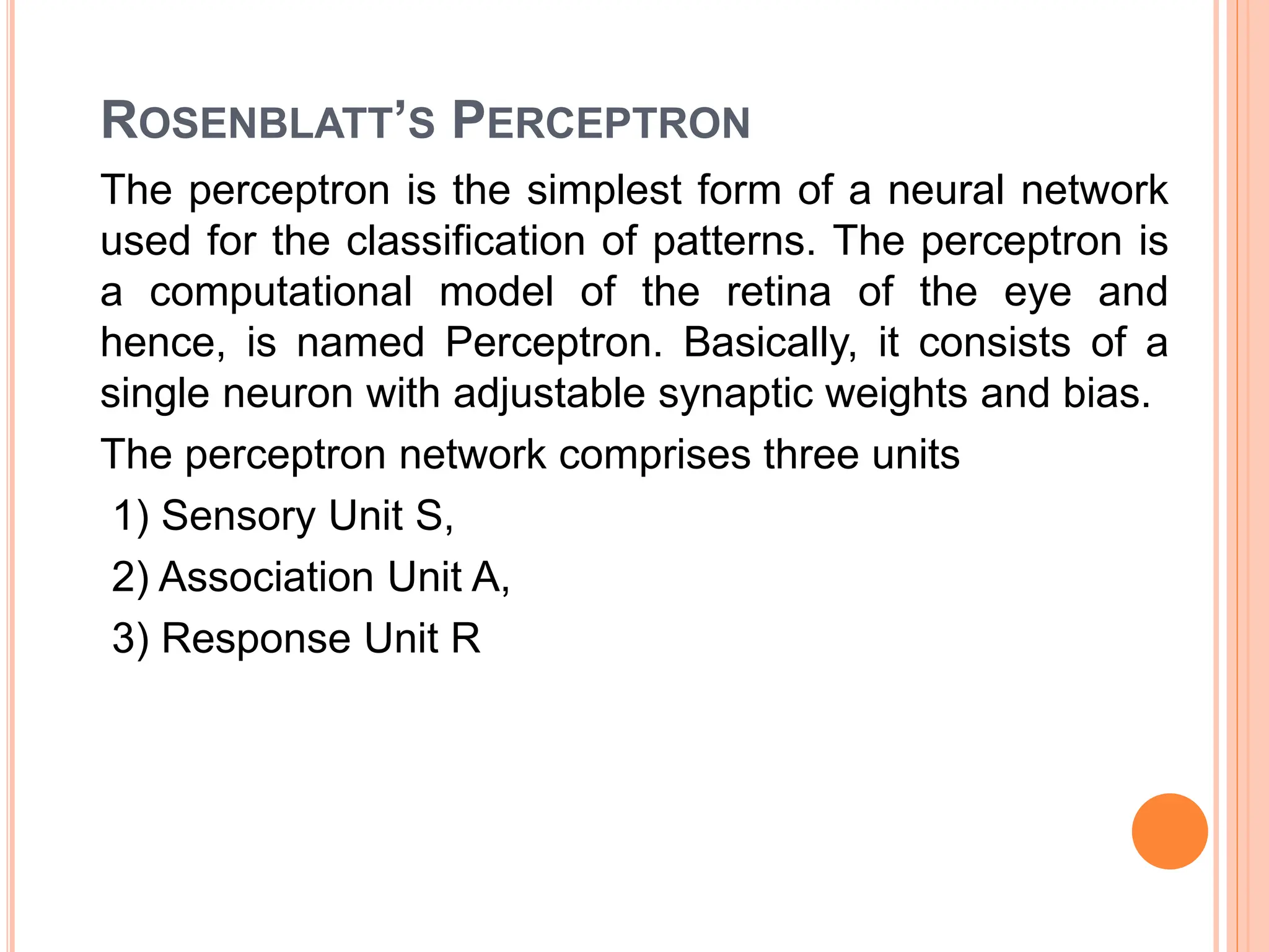 ROSENBLATT’S PERCEPTRON
The perceptron is the simplest form of a neural network
used for the classification of patterns. The perceptron is
a computational model of the retina of the eye and
hence, is named Perceptron. Basically, it consists of a
single neuron with adjustable synaptic weights and bias.
The perceptron network comprises three units
1) Sensory Unit S,
2) Association Unit A,
3) Response Unit R
 