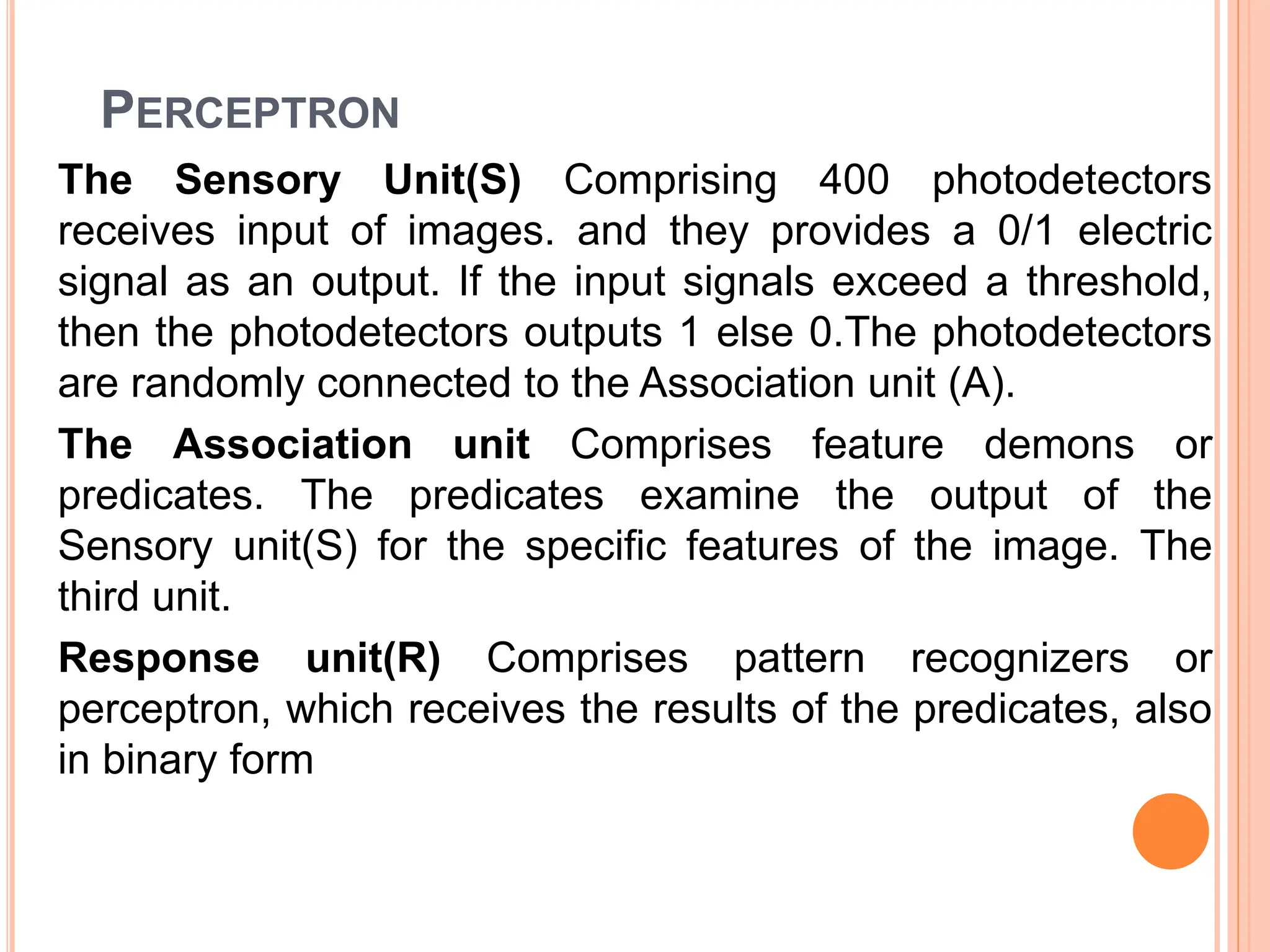 PERCEPTRON
The Sensory Unit(S) Comprising 400 photodetectors
receives input of images. and they provides a 0/1 electric
signal as an output. If the input signals exceed a threshold,
then the photodetectors outputs 1 else 0.The photodetectors
are randomly connected to the Association unit (A).
The Association unit Comprises feature demons or
predicates. The predicates examine the output of the
Sensory unit(S) for the specific features of the image. The
third unit.
Response unit(R) Comprises pattern recognizers or
perceptron, which receives the results of the predicates, also
in binary form
 