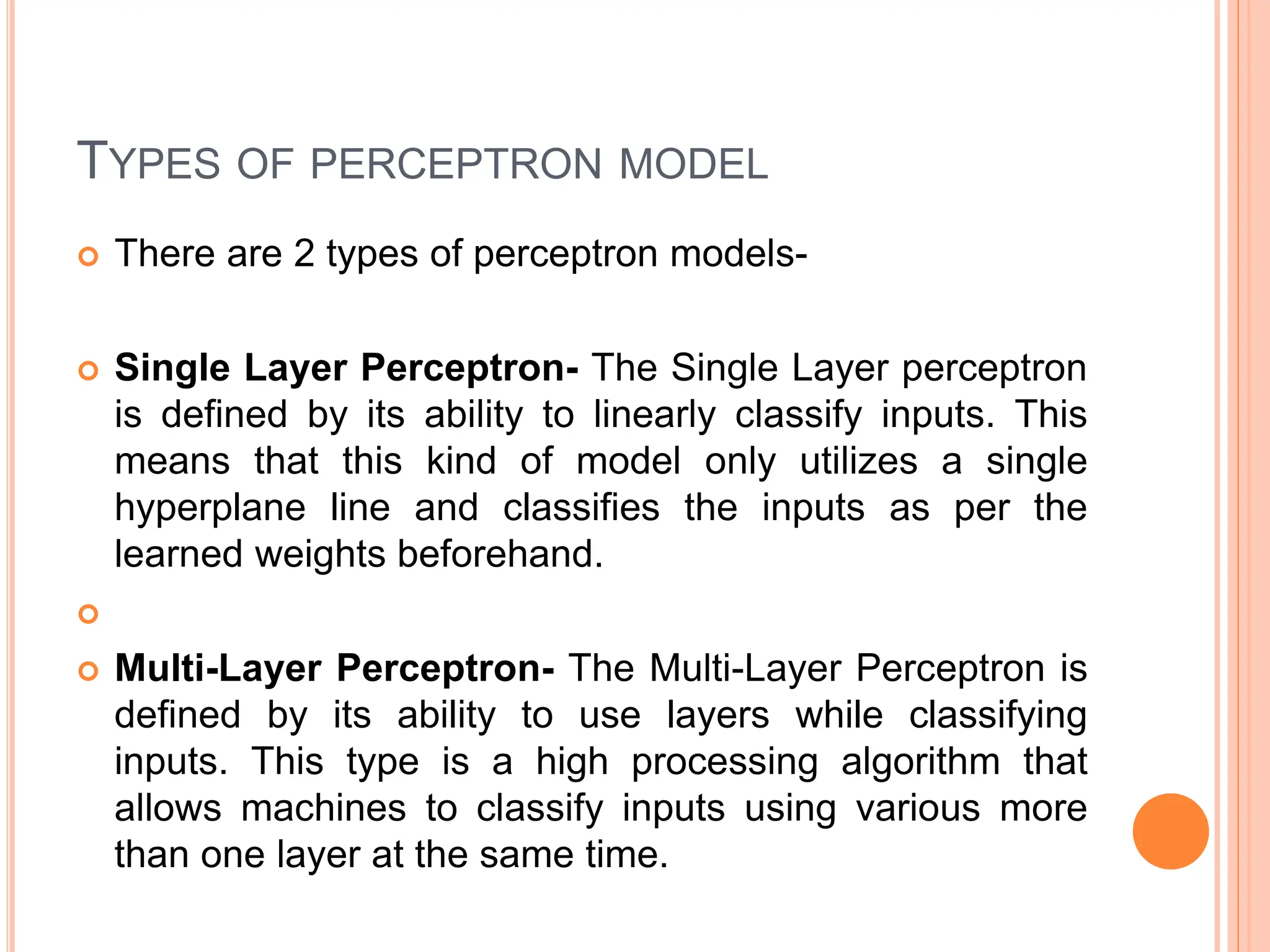 TYPES OF PERCEPTRON MODEL
 There are 2 types of perceptron models-
 Single Layer Perceptron- The Single Layer perceptron
is defined by its ability to linearly classify inputs. This
means that this kind of model only utilizes a single
hyperplane line and classifies the inputs as per the
learned weights beforehand.

 Multi-Layer Perceptron- The Multi-Layer Perceptron is
defined by its ability to use layers while classifying
inputs. This type is a high processing algorithm that
allows machines to classify inputs using various more
than one layer at the same time.
 