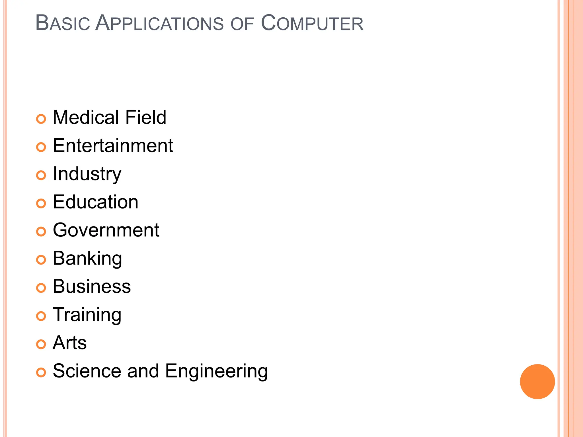 BASIC APPLICATIONS OF COMPUTER
 Medical Field
 Entertainment
 Industry
 Education
 Government
 Banking
 Business
 Training
 Arts
 Science and Engineering
 