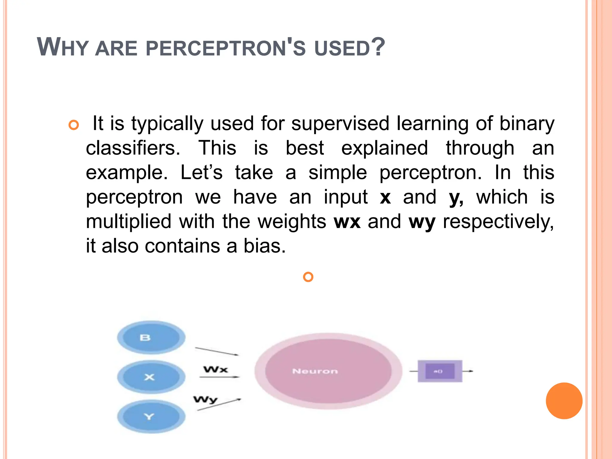 WHY ARE PERCEPTRON'S USED?
 It is typically used for supervised learning of binary
classifiers. This is best explained through an
example. Let’s take a simple perceptron. In this
perceptron we have an input x and y, which is
multiplied with the weights wx and wy respectively,
it also contains a bias.

 