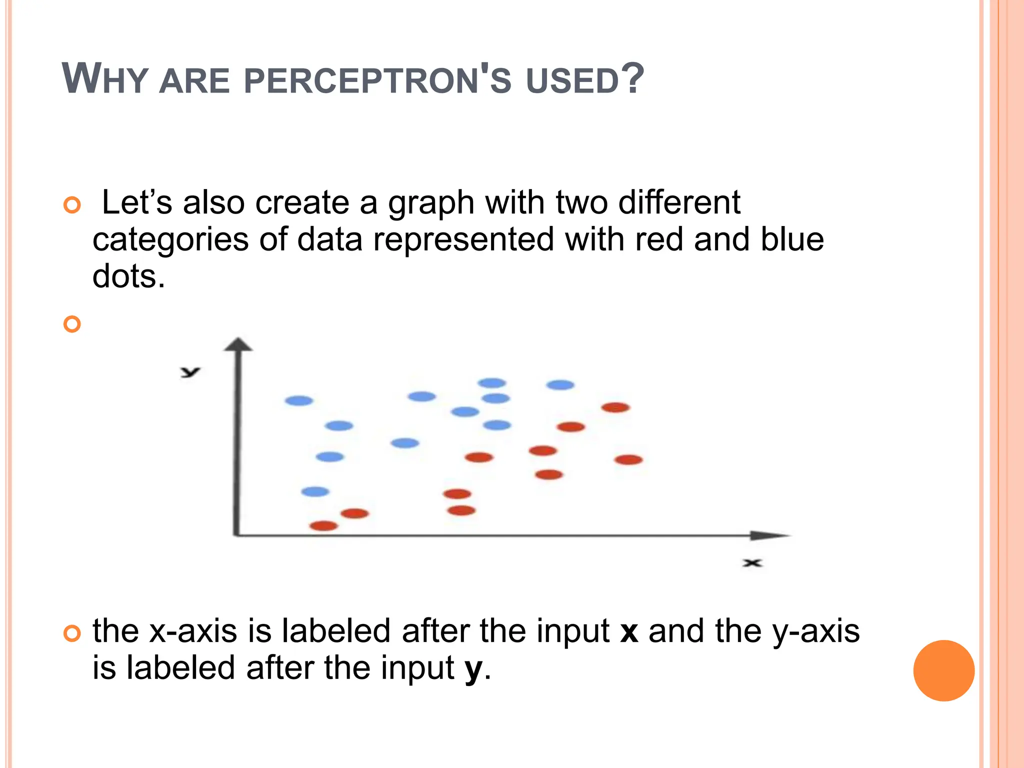 WHY ARE PERCEPTRON'S USED?
 Let’s also create a graph with two different
categories of data represented with red and blue
dots.

 the x-axis is labeled after the input x and the y-axis
is labeled after the input y.
 