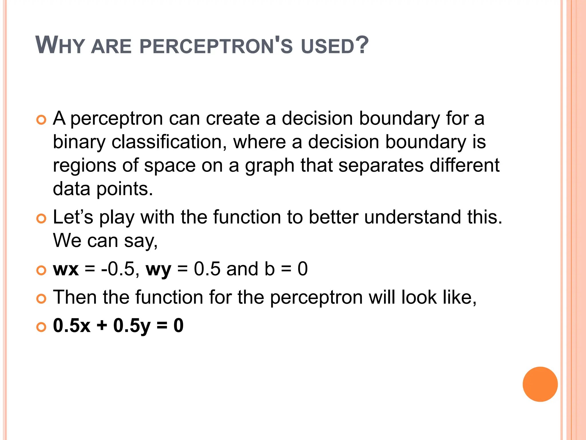 WHY ARE PERCEPTRON'S USED?
 A perceptron can create a decision boundary for a
binary classification, where a decision boundary is
regions of space on a graph that separates different
data points.
 Let’s play with the function to better understand this.
We can say,
 wx = -0.5, wy = 0.5 and b = 0
 Then the function for the perceptron will look like,
 0.5x + 0.5y = 0
 