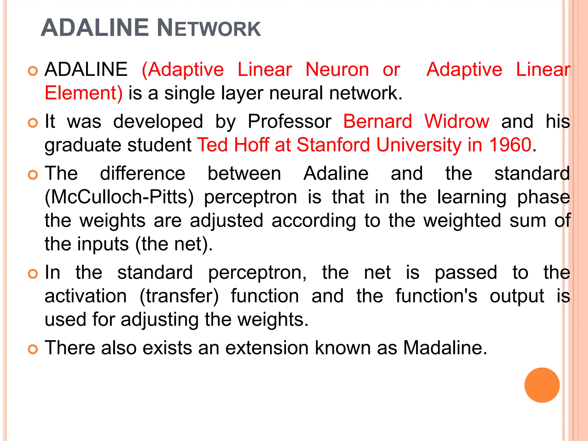 ADALINE NETWORK
 ADALINE (Adaptive Linear Neuron or Adaptive Linear
Element) is a single layer neural network.
 It was developed by Professor Bernard Widrow and his
graduate student Ted Hoff at Stanford University in 1960.
 The difference between Adaline and the standard
(McCulloch-Pitts) perceptron is that in the learning phase
the weights are adjusted according to the weighted sum of
the inputs (the net).
 In the standard perceptron, the net is passed to the
activation (transfer) function and the function's output is
used for adjusting the weights.
 There also exists an extension known as Madaline.
 