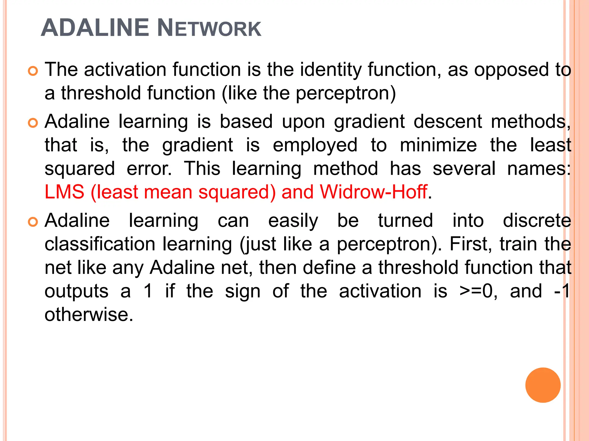 ADALINE NETWORK
 The activation function is the identity function, as opposed to
a threshold function (like the perceptron)
 Adaline learning is based upon gradient descent methods,
that is, the gradient is employed to minimize the least
squared error. This learning method has several names:
LMS (least mean squared) and Widrow-Hoff.
 Adaline learning can easily be turned into discrete
classification learning (just like a perceptron). First, train the
net like any Adaline net, then define a threshold function that
outputs a 1 if the sign of the activation is >=0, and -1
otherwise.
 