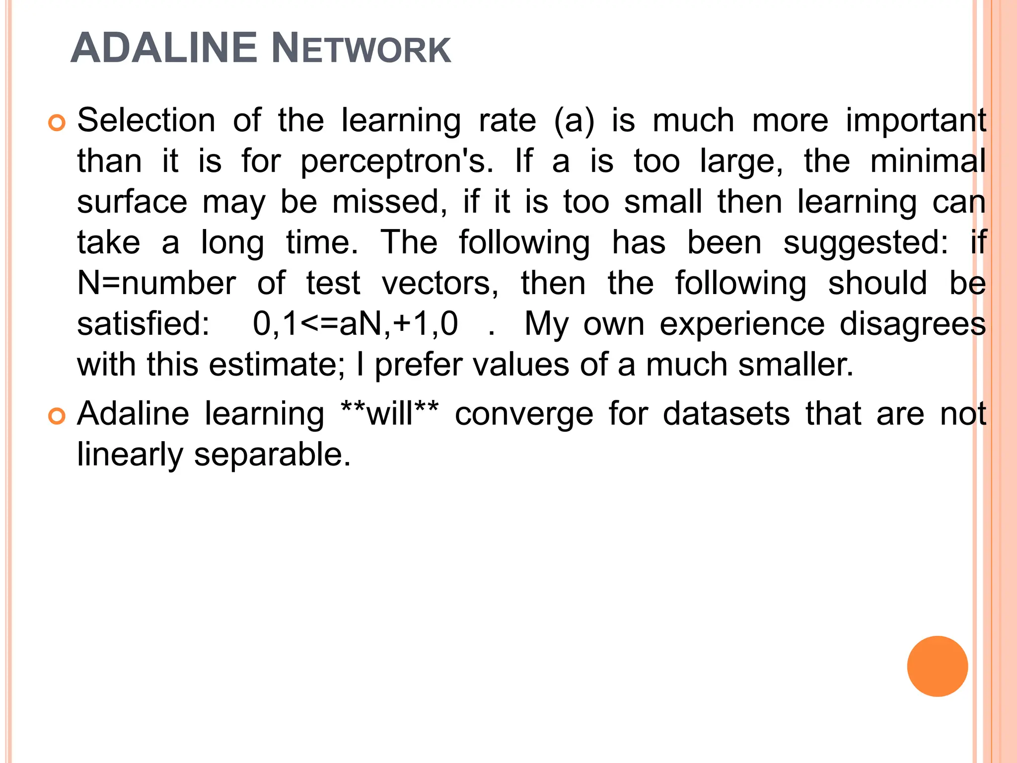 ADALINE NETWORK
 Selection of the learning rate (a) is much more important
than it is for perceptron's. If a is too large, the minimal
surface may be missed, if it is too small then learning can
take a long time. The following has been suggested: if
N=number of test vectors, then the following should be
satisfied: 0,1<=aN,+1,0 . My own experience disagrees
with this estimate; I prefer values of a much smaller.
 Adaline learning **will** converge for datasets that are not
linearly separable.
 