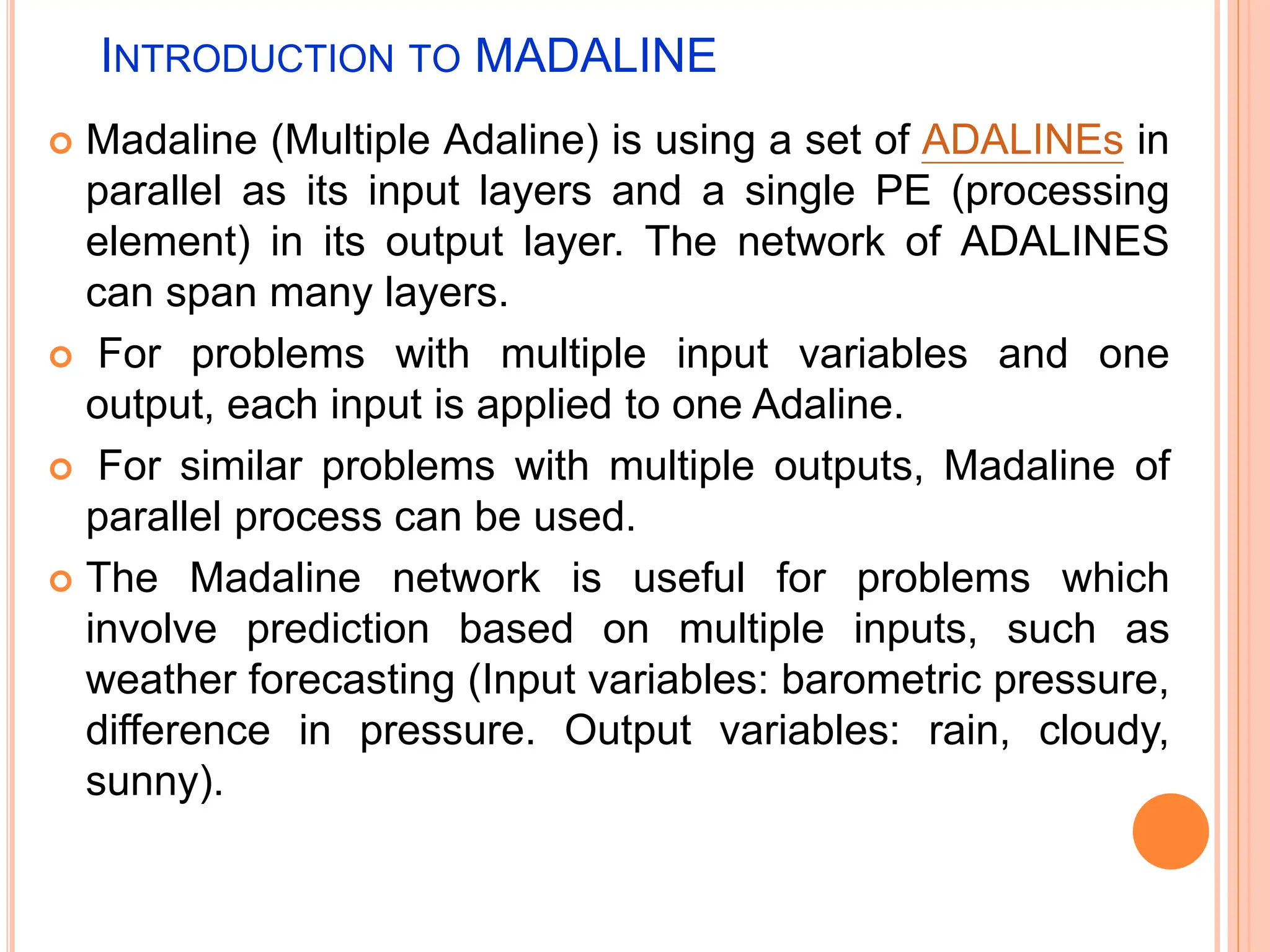 INTRODUCTION TO MADALINE
 Madaline (Multiple Adaline) is using a set of ADALINEs in
parallel as its input layers and a single PE (processing
element) in its output layer. The network of ADALINES
can span many layers.
 For problems with multiple input variables and one
output, each input is applied to one Adaline.
 For similar problems with multiple outputs, Madaline of
parallel process can be used.
 The Madaline network is useful for problems which
involve prediction based on multiple inputs, such as
weather forecasting (Input variables: barometric pressure,
difference in pressure. Output variables: rain, cloudy,
sunny).
 