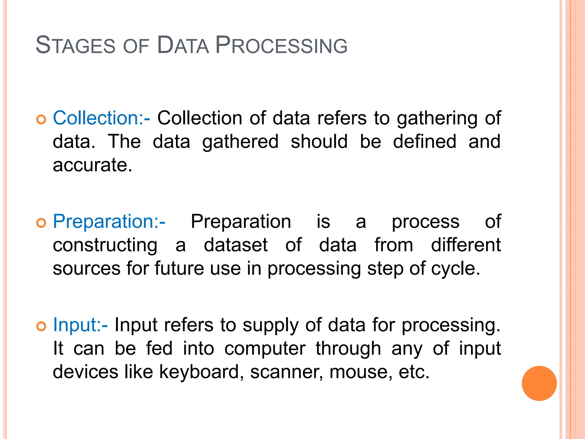 STAGES OF DATA PROCESSING
 Collection:- Collection of data refers to gathering of
data. The data gathered should be defined and
accurate.
 Preparation:- Preparation is a process of
constructing a dataset of data from different
sources for future use in processing step of cycle.
 Input:- Input refers to supply of data for processing.
It can be fed into computer through any of input
devices like keyboard, scanner, mouse, etc.
 