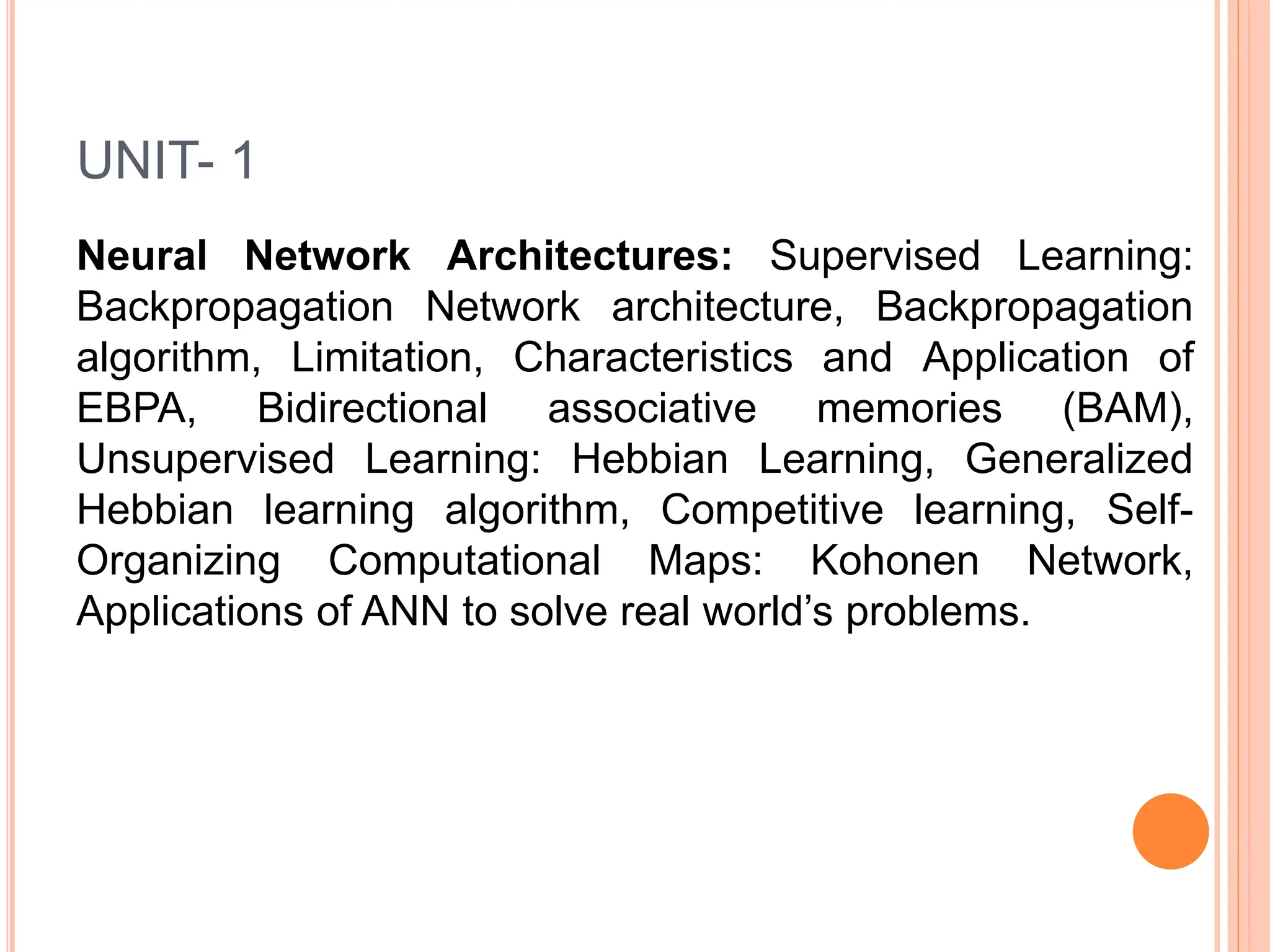 UNIT- 1
Neural Network Architectures: Supervised Learning:
Backpropagation Network architecture, Backpropagation
algorithm, Limitation, Characteristics and Application of
EBPA, Bidirectional associative memories (BAM),
Unsupervised Learning: Hebbian Learning, Generalized
Hebbian learning algorithm, Competitive learning, Self-
Organizing Computational Maps: Kohonen Network,
Applications of ANN to solve real world’s problems.
 