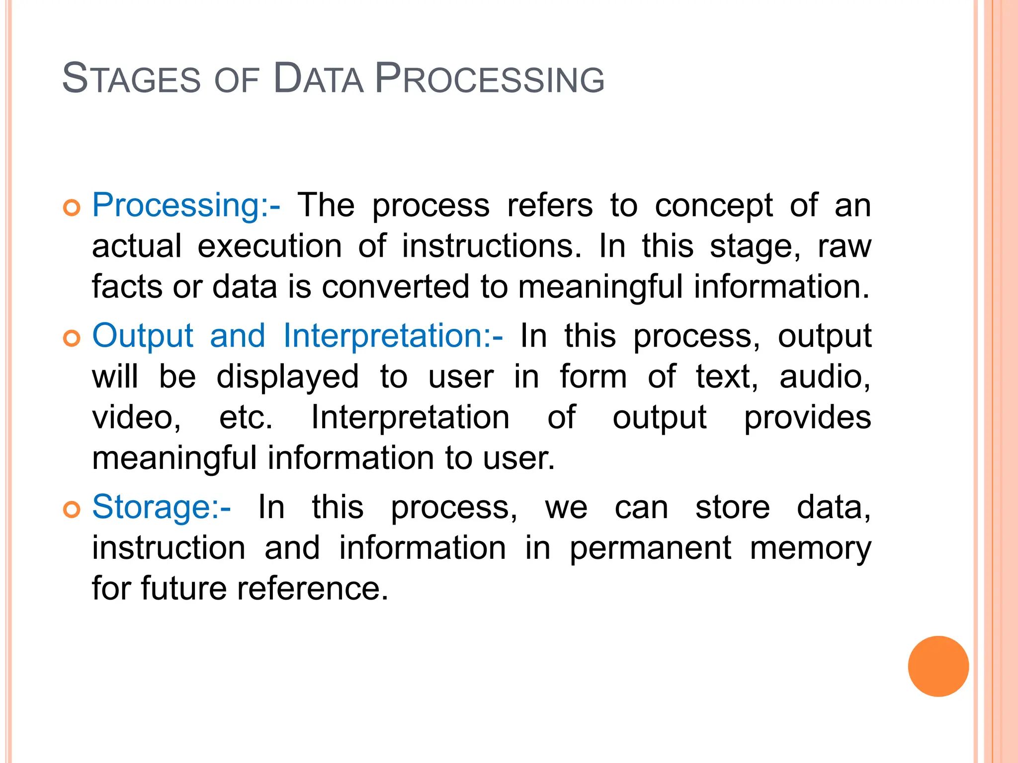 STAGES OF DATA PROCESSING
 Processing:- The process refers to concept of an
actual execution of instructions. In this stage, raw
facts or data is converted to meaningful information.
 Output and Interpretation:- In this process, output
will be displayed to user in form of text, audio,
video, etc. Interpretation of output provides
meaningful information to user.
 Storage:- In this process, we can store data,
instruction and information in permanent memory
for future reference.
 