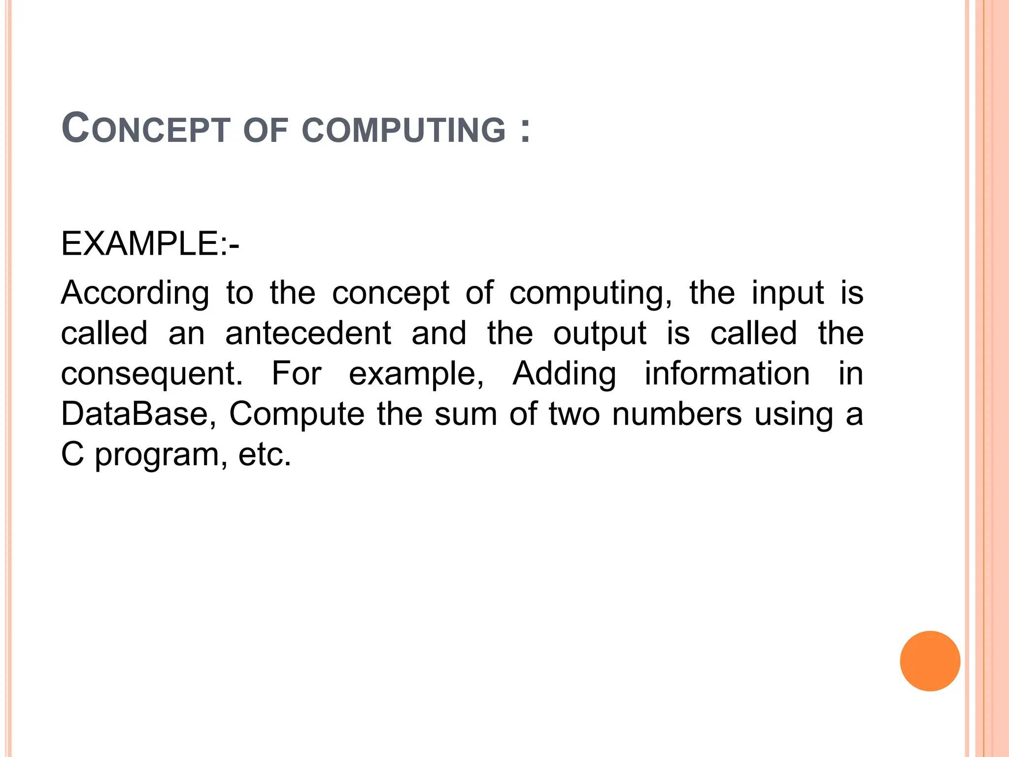 CONCEPT OF COMPUTING :
EXAMPLE:-
According to the concept of computing, the input is
called an antecedent and the output is called the
consequent. For example, Adding information in
DataBase, Compute the sum of two numbers using a
C program, etc.
 