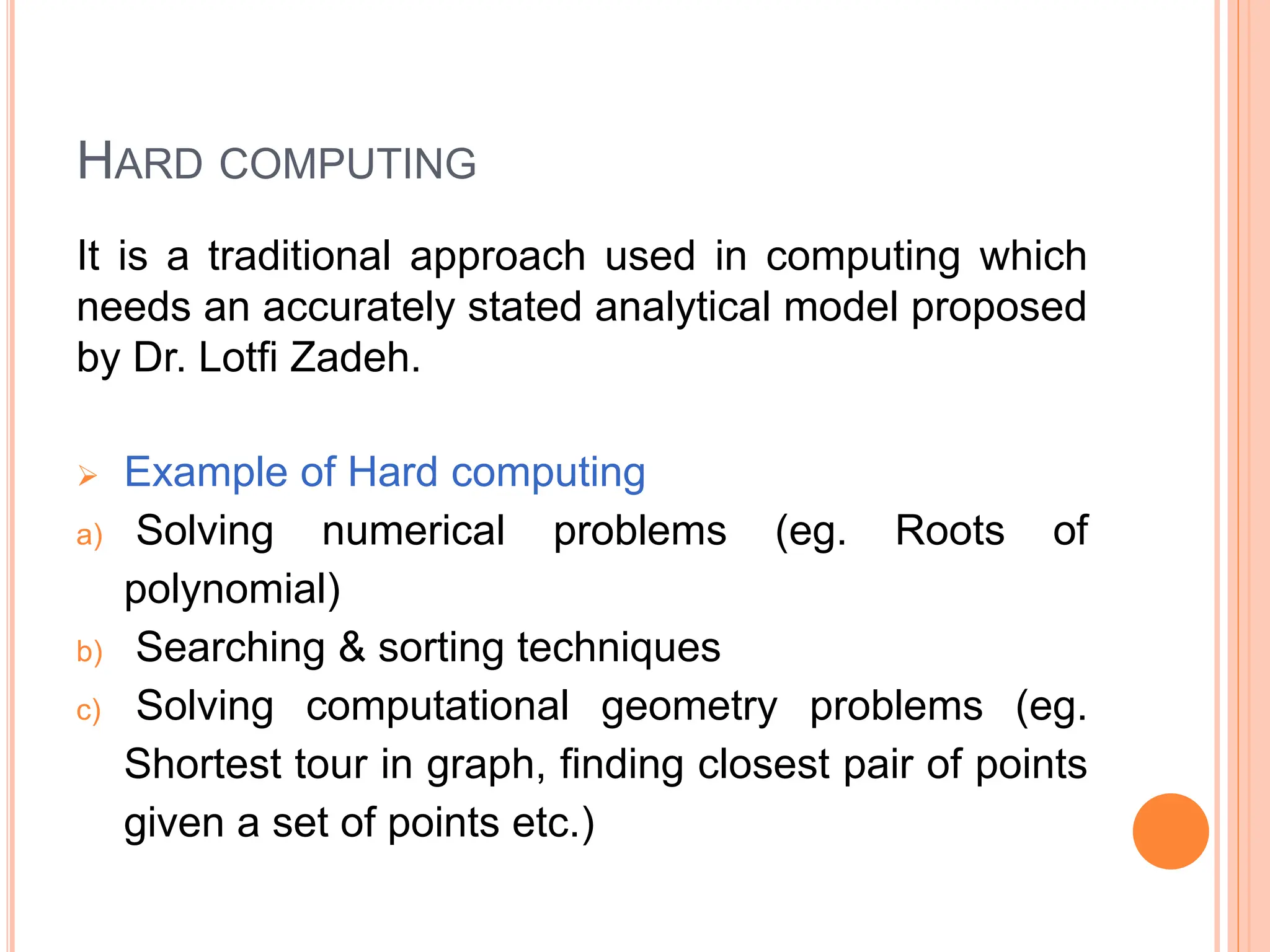HARD COMPUTING
It is a traditional approach used in computing which
needs an accurately stated analytical model proposed
by Dr. Lotfi Zadeh.
 Example of Hard computing
a) Solving numerical problems (eg. Roots of
polynomial)
b) Searching & sorting techniques
c) Solving computational geometry problems (eg.
Shortest tour in graph, finding closest pair of points
given a set of points etc.)
 