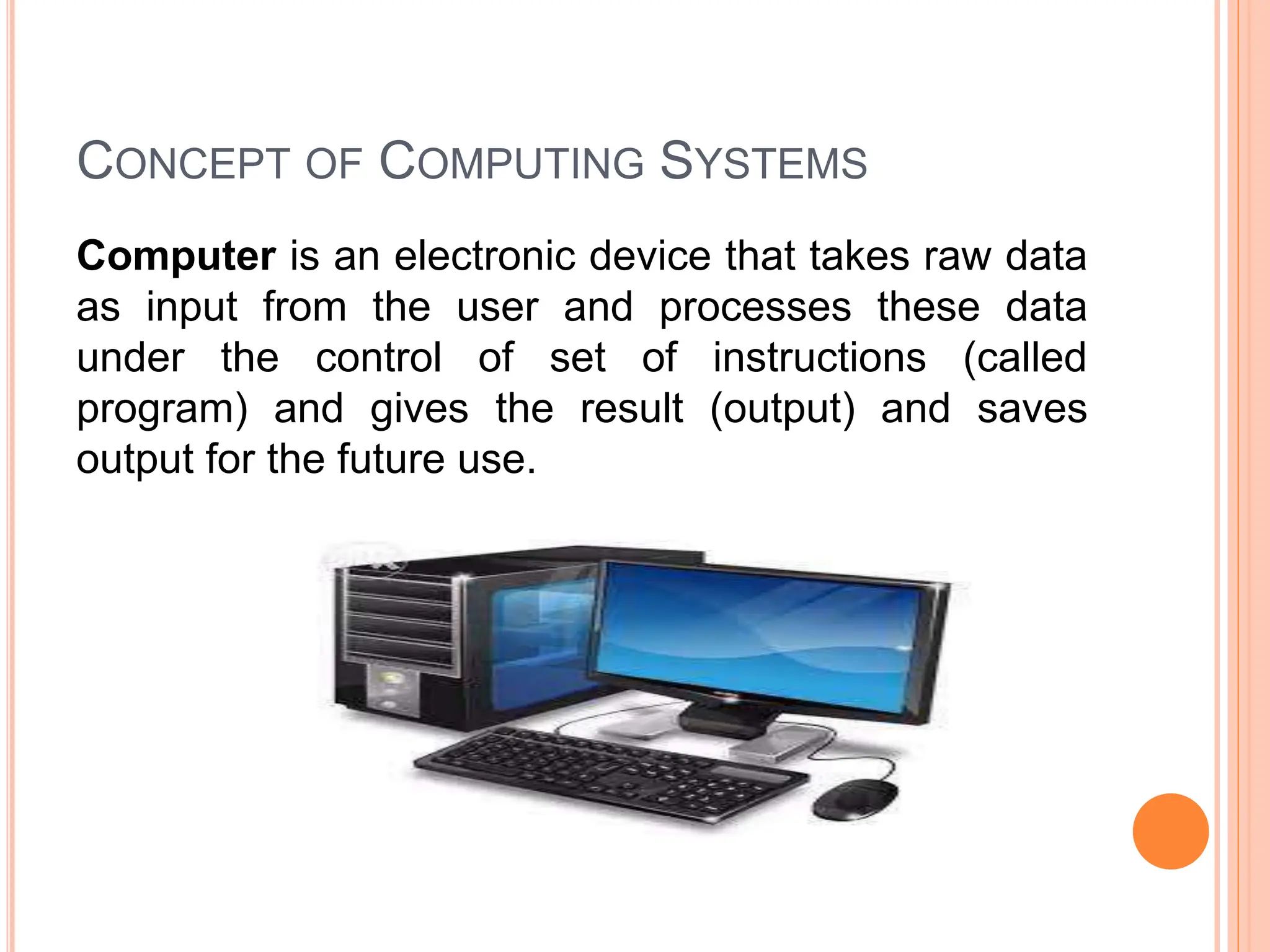 CONCEPT OF COMPUTING SYSTEMS
Computer is an electronic device that takes raw data
as input from the user and processes these data
under the control of set of instructions (called
program) and gives the result (output) and saves
output for the future use.
 