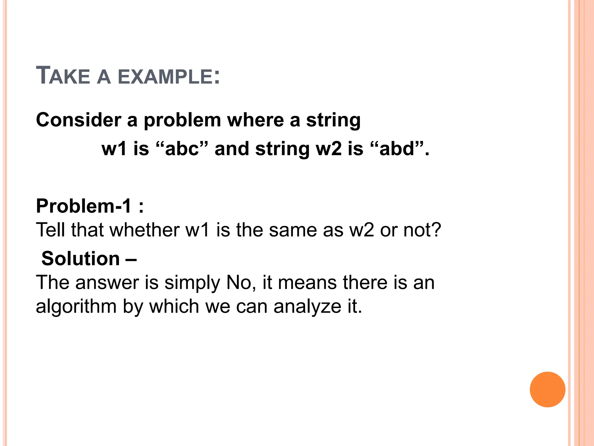 TAKE A EXAMPLE:
Consider a problem where a string
w1 is “abc” and string w2 is “abd”.
Problem-1 :
Tell that whether w1 is the same as w2 or not?
Solution –
The answer is simply No, it means there is an
algorithm by which we can analyze it.
 