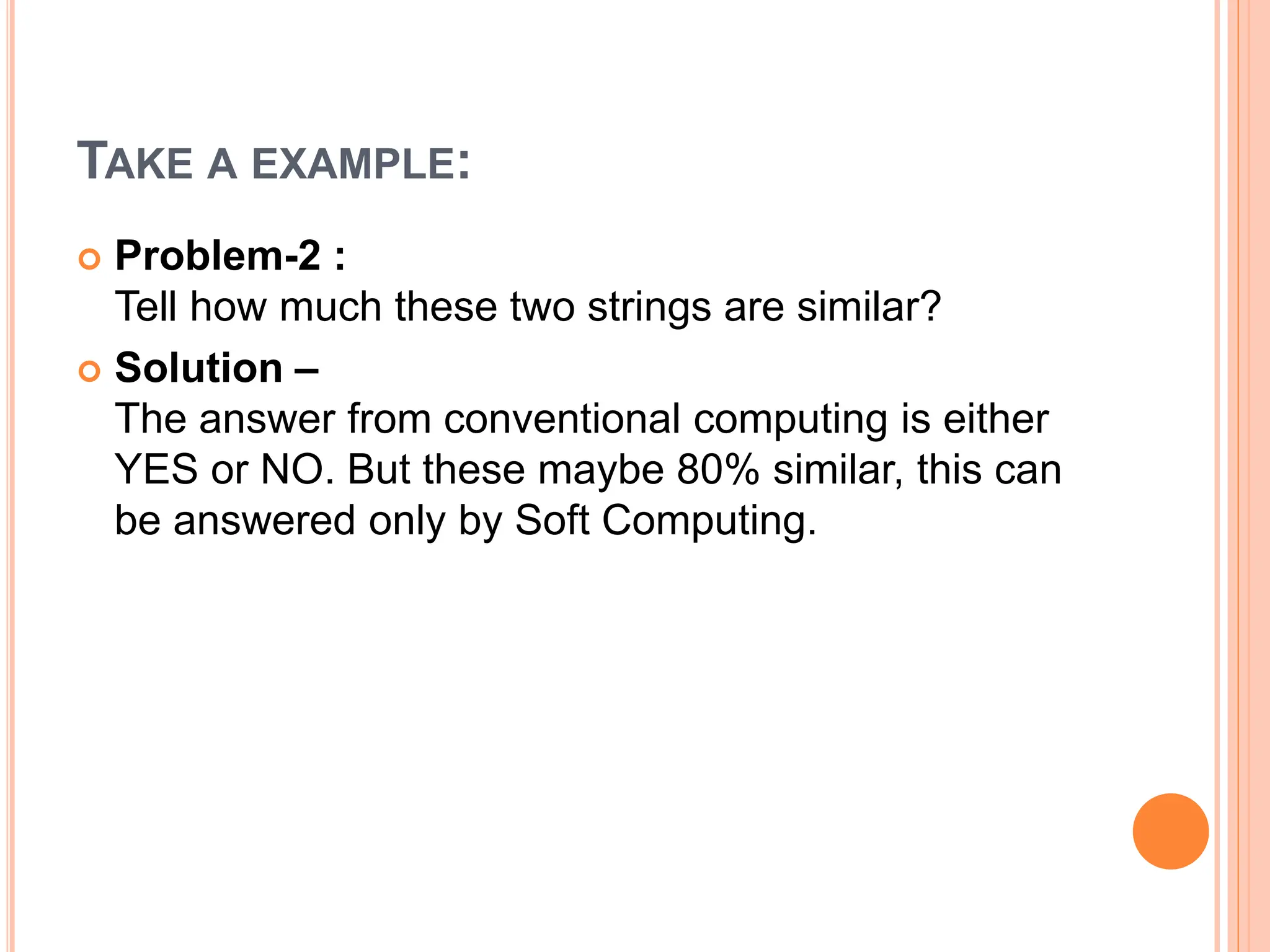 TAKE A EXAMPLE:
 Problem-2 :
Tell how much these two strings are similar?
 Solution –
The answer from conventional computing is either
YES or NO. But these maybe 80% similar, this can
be answered only by Soft Computing.
 
