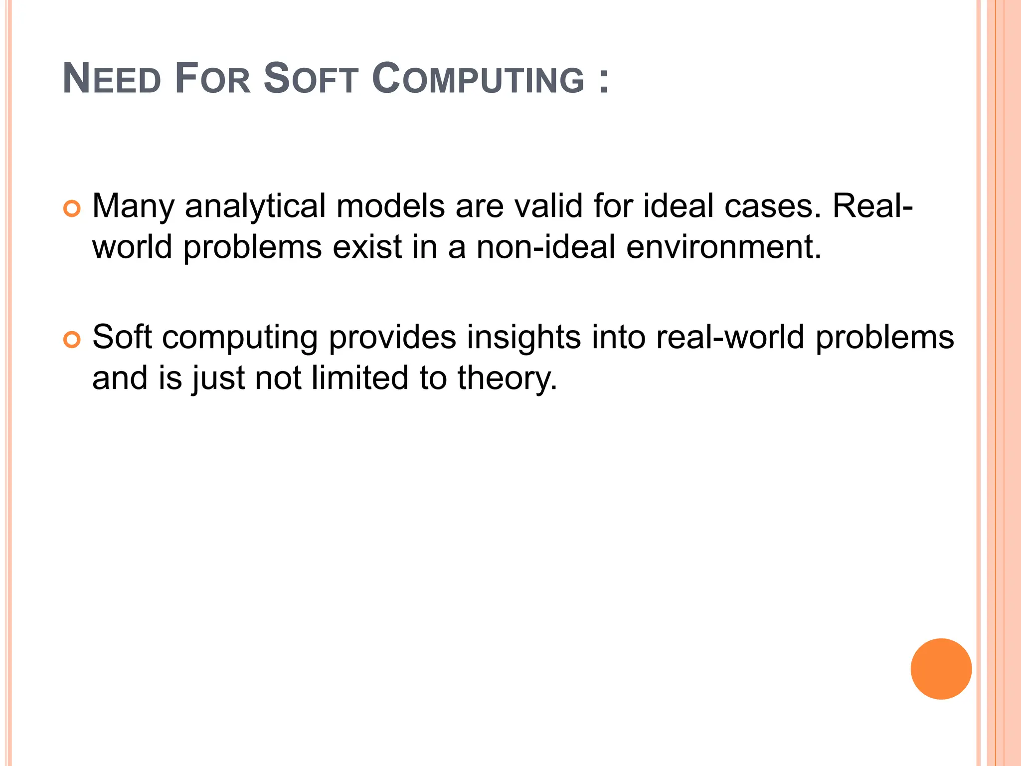 NEED FOR SOFT COMPUTING :
 Many analytical models are valid for ideal cases. Real-
world problems exist in a non-ideal environment.
 Soft computing provides insights into real-world problems
and is just not limited to theory.
 
