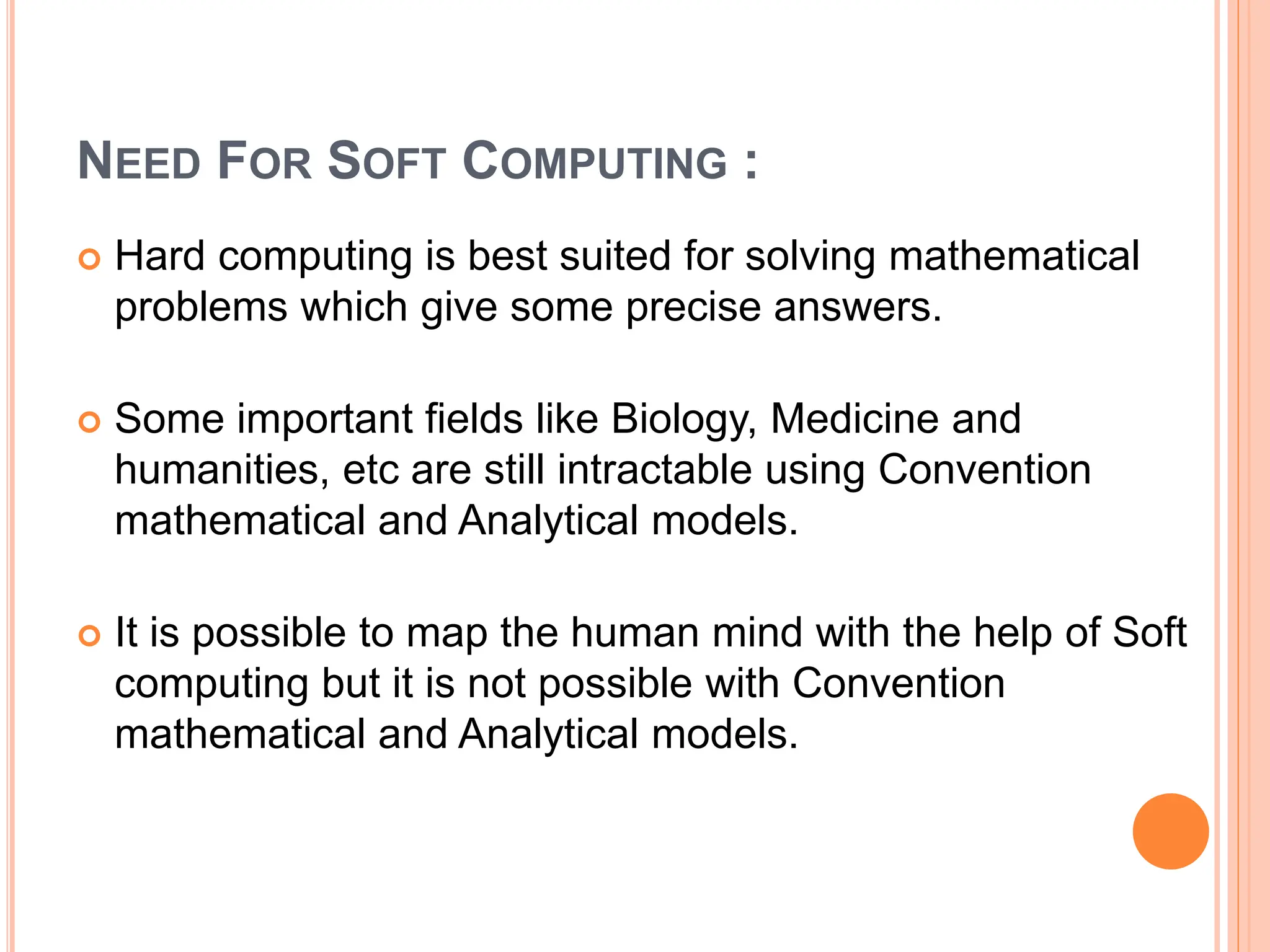 NEED FOR SOFT COMPUTING :
 Hard computing is best suited for solving mathematical
problems which give some precise answers.
 Some important fields like Biology, Medicine and
humanities, etc are still intractable using Convention
mathematical and Analytical models.
 It is possible to map the human mind with the help of Soft
computing but it is not possible with Convention
mathematical and Analytical models.
 