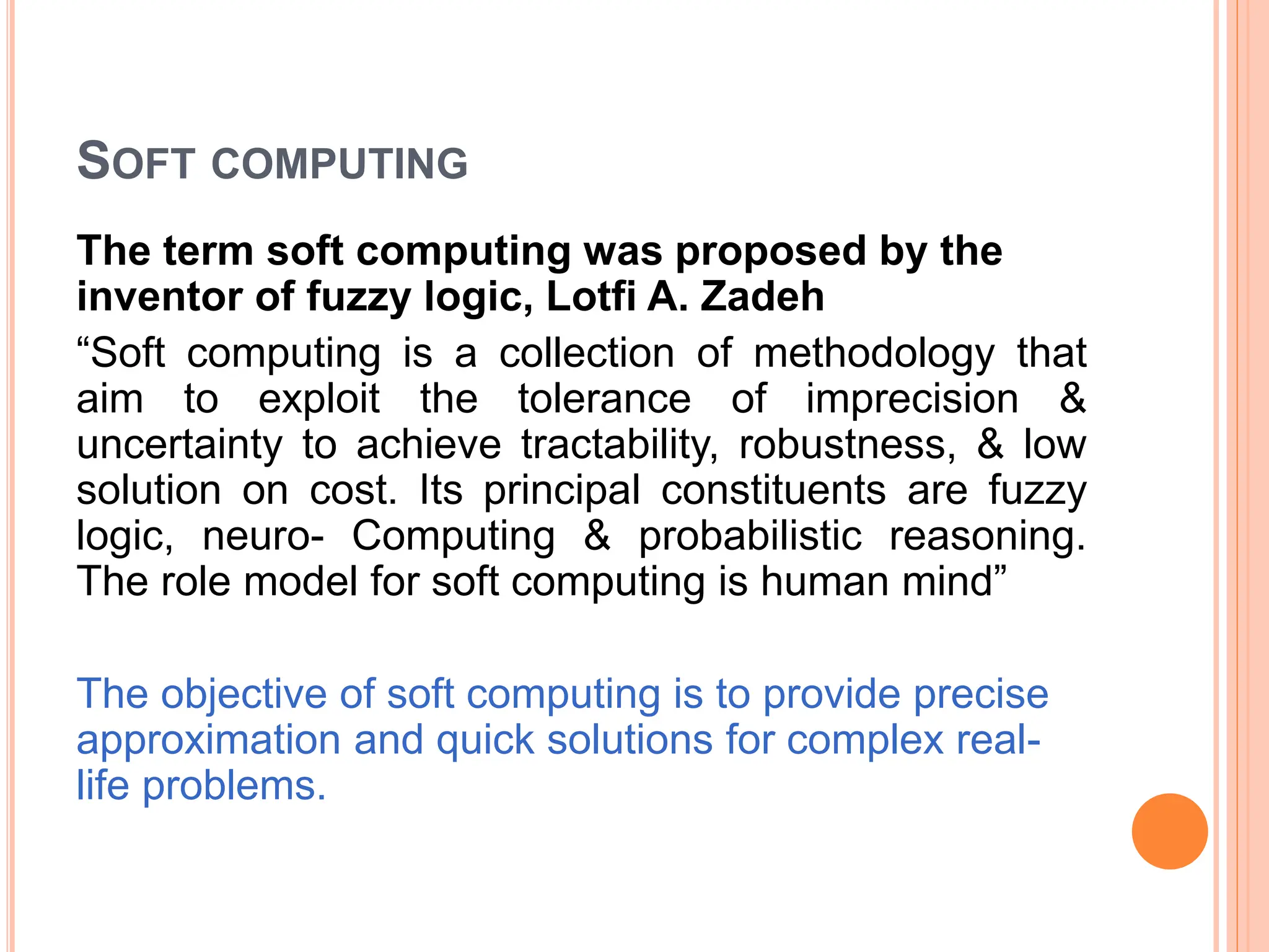 SOFT COMPUTING
The term soft computing was proposed by the
inventor of fuzzy logic, Lotfi A. Zadeh
“Soft computing is a collection of methodology that
aim to exploit the tolerance of imprecision &
uncertainty to achieve tractability, robustness, & low
solution on cost. Its principal constituents are fuzzy
logic, neuro- Computing & probabilistic reasoning.
The role model for soft computing is human mind”
The objective of soft computing is to provide precise
approximation and quick solutions for complex real-
life problems.
 