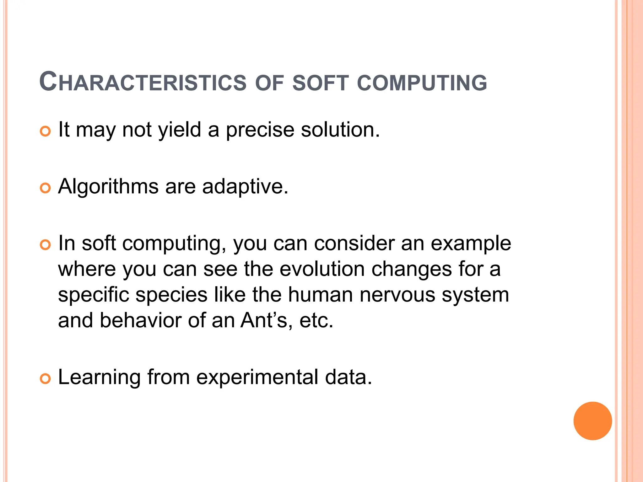 CHARACTERISTICS OF SOFT COMPUTING
 It may not yield a precise solution​.
 Algorithms are adaptive.
 In soft computing, you can consider an example
where you can see the evolution changes for a
specific species like the human nervous system
and behavior of an Ant’s, etc.
 Learning from experimental data.
 