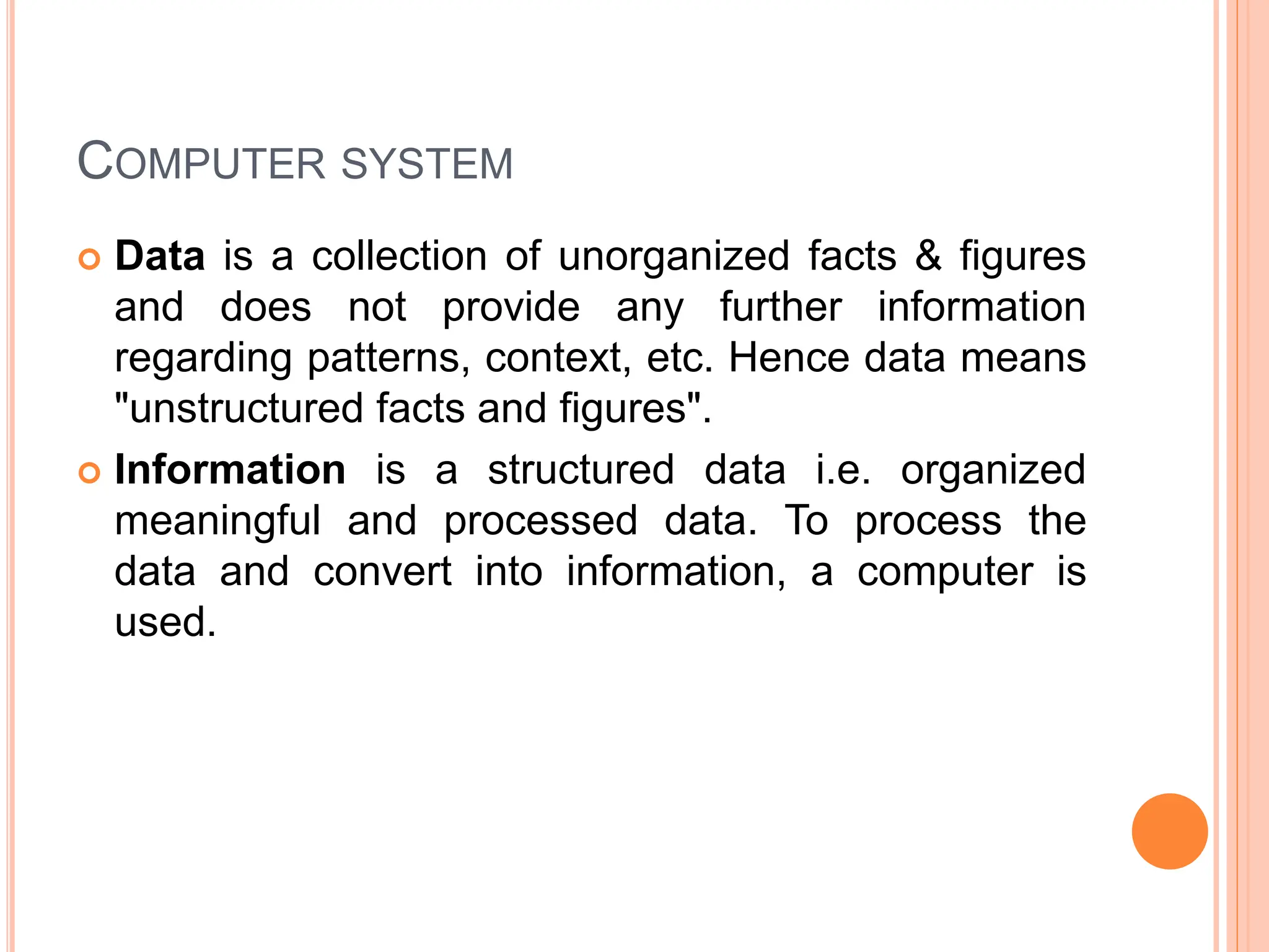 COMPUTER SYSTEM
 Data is a collection of unorganized facts & figures
and does not provide any further information
regarding patterns, context, etc. Hence data means
"unstructured facts and figures".
 Information is a structured data i.e. organized
meaningful and processed data. To process the
data and convert into information, a computer is
used.
 