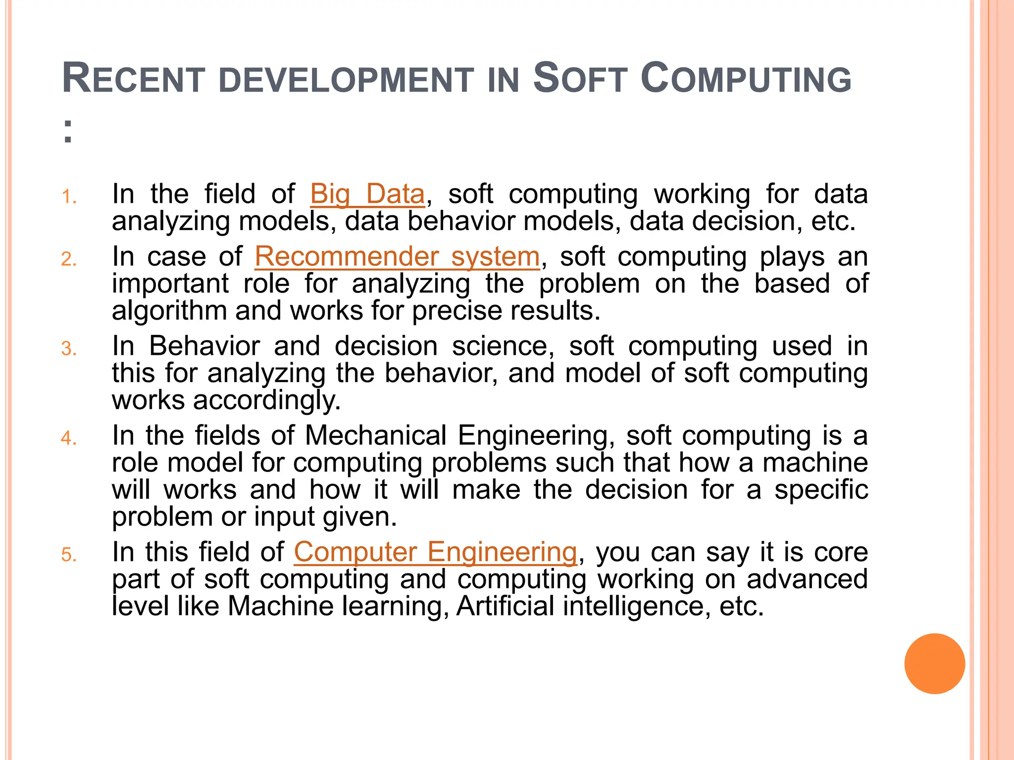 RECENT DEVELOPMENT IN SOFT COMPUTING
:
1. In the field of Big Data, soft computing working for data
analyzing models, data behavior models, data decision, etc.
2. In case of Recommender system, soft computing plays an
important role for analyzing the problem on the based of
algorithm and works for precise results.
3. In Behavior and decision science, soft computing used in
this for analyzing the behavior, and model of soft computing
works accordingly.
4. In the fields of Mechanical Engineering, soft computing is a
role model for computing problems such that how a machine
will works and how it will make the decision for a specific
problem or input given.
5. In this field of Computer Engineering, you can say it is core
part of soft computing and computing working on advanced
level like Machine learning, Artificial intelligence, etc.
 