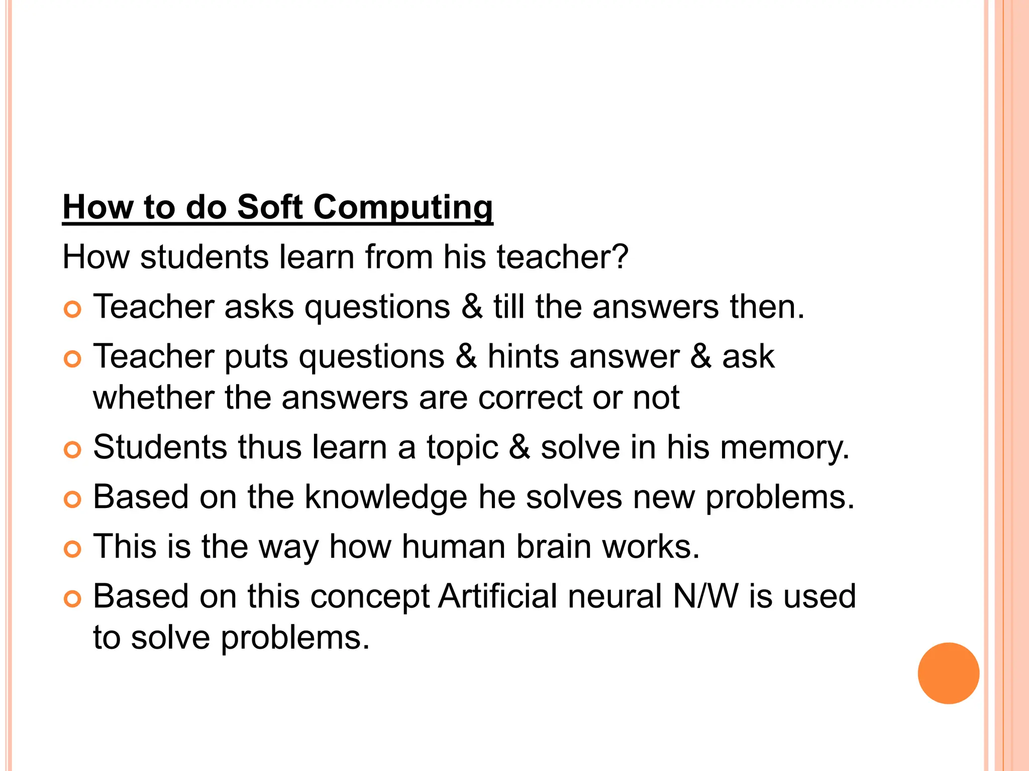 How to do Soft Computing
How students learn from his teacher?
 Teacher asks questions & till the answers then.
 Teacher puts questions & hints answer & ask
whether the answers are correct or not
 Students thus learn a topic & solve in his memory.
 Based on the knowledge he solves new problems.
 This is the way how human brain works.
 Based on this concept Artificial neural N/W is used
to solve problems.
 