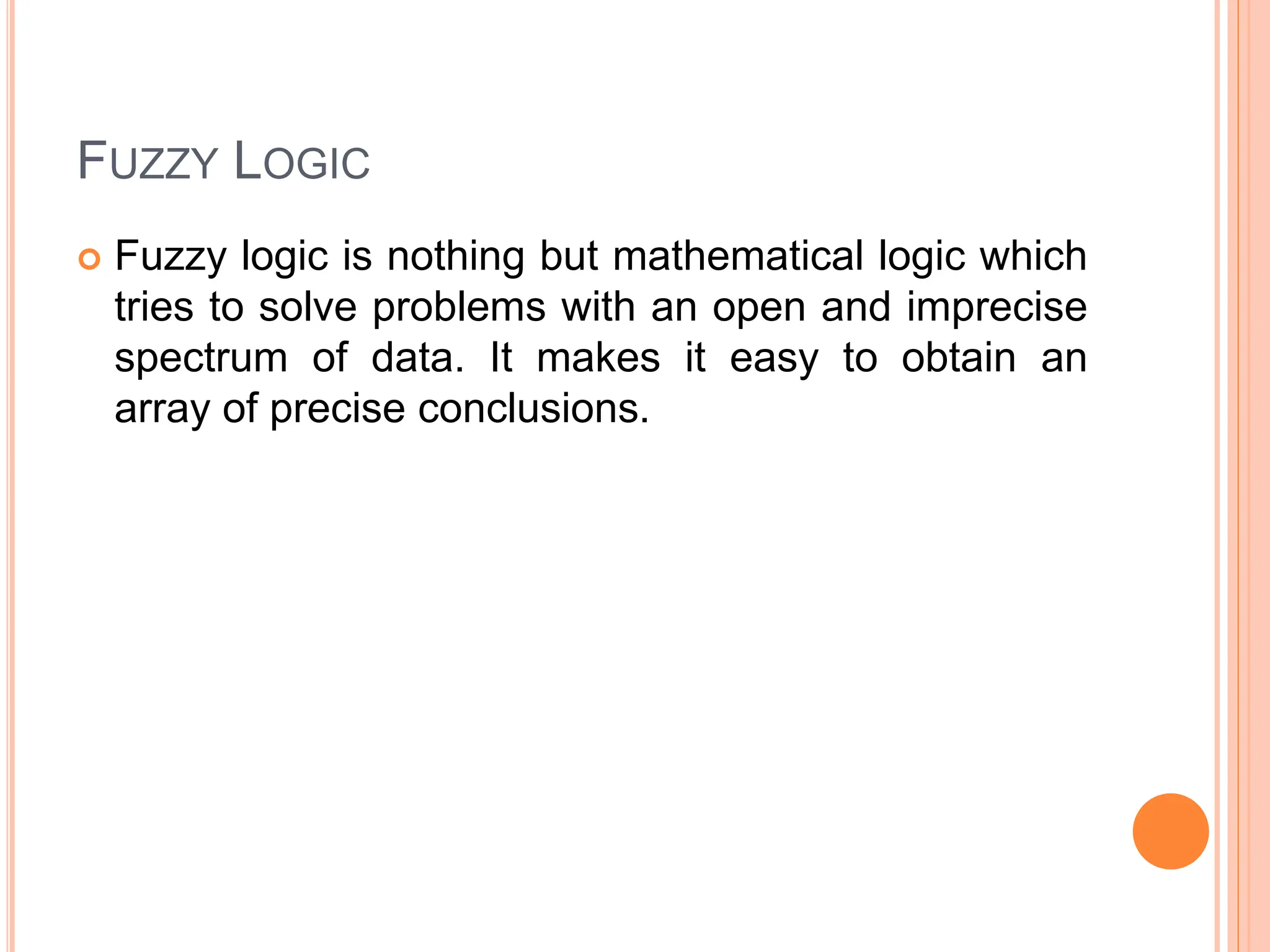 FUZZY LOGIC
 Fuzzy logic is nothing but mathematical logic which
tries to solve problems with an open and imprecise
spectrum of data. It makes it easy to obtain an
array of precise conclusions.
 