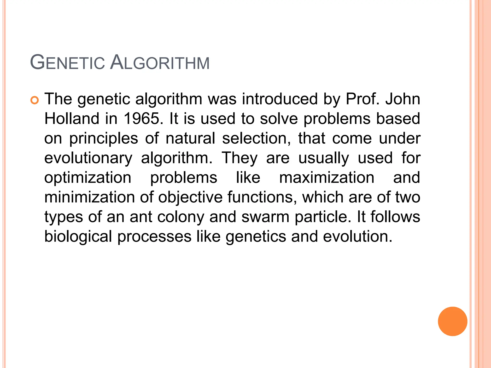GENETIC ALGORITHM
 The genetic algorithm was introduced by Prof. John
Holland in 1965. It is used to solve problems based
on principles of natural selection, that come under
evolutionary algorithm. They are usually used for
optimization problems like maximization and
minimization of objective functions, which are of two
types of an ant colony and swarm particle. It follows
biological processes like genetics and evolution.
 