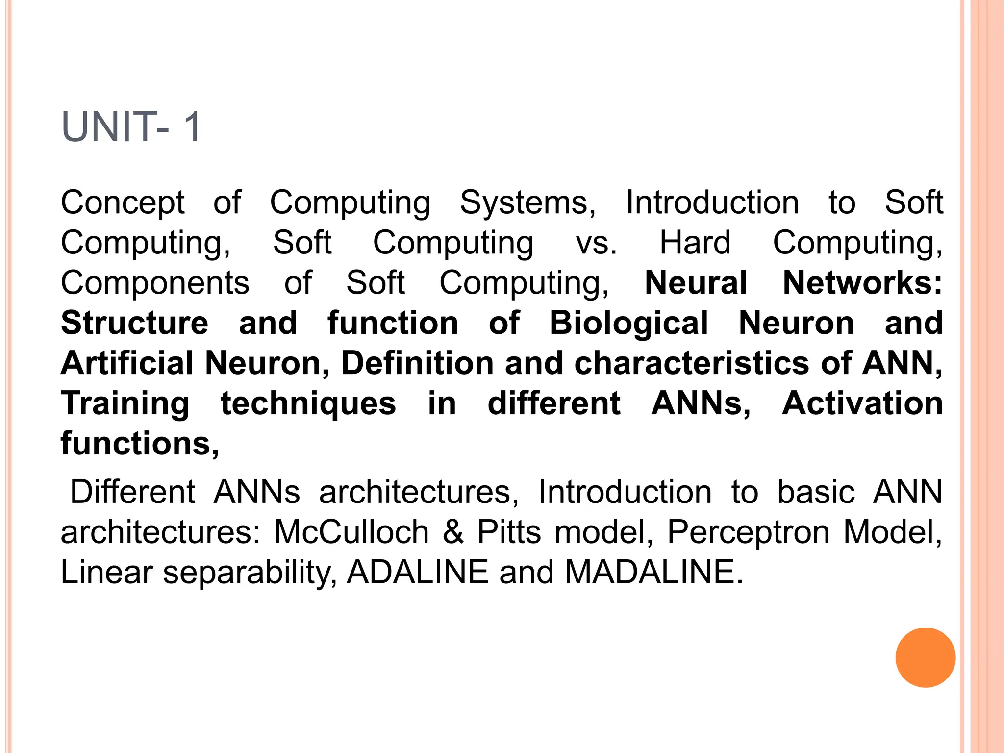 UNIT- 1
Concept of Computing Systems, Introduction to Soft
Computing, Soft Computing vs. Hard Computing,
Components of Soft Computing, Neural Networks:
Structure and function of Biological Neuron and
Artificial Neuron, Definition and characteristics of ANN,
Training techniques in different ANNs, Activation
functions,
Different ANNs architectures, Introduction to basic ANN
architectures: McCulloch & Pitts model, Perceptron Model,
Linear separability, ADALINE and MADALINE.
 