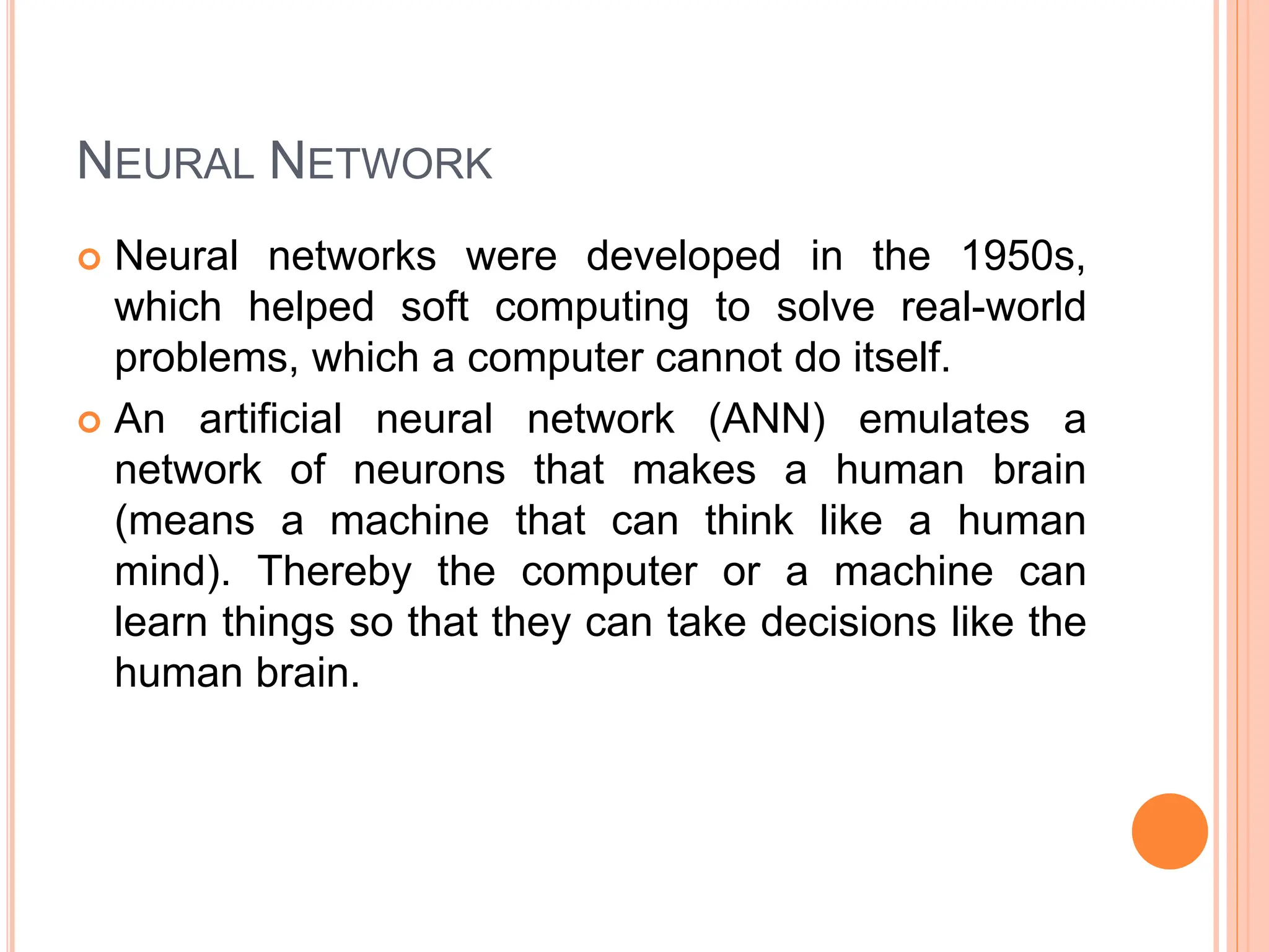 NEURAL NETWORK
 Neural networks were developed in the 1950s,
which helped soft computing to solve real-world
problems, which a computer cannot do itself.
 An artificial neural network (ANN) emulates a
network of neurons that makes a human brain
(means a machine that can think like a human
mind). Thereby the computer or a machine can
learn things so that they can take decisions like the
human brain.
 